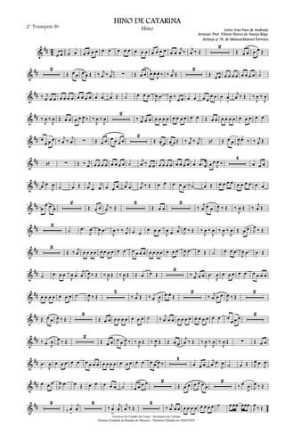 &
## 4
2
œ œ œ œ œ œ œ œ œ œ œ œ œ œ œ œ œ œ œ œ œ œ
j
œ ‰ j
œ ‰ Œ
2
Œ œ œ œ œ Œ
&
##
2
Œ œ œ œ œ Œ ‰ j
œ ‰ j
œ ∑ Œ œ œ œ œ.
J
œ. ‰ ‰
j
œ Œ
2
Œ œ œ œ œ œ œ œ œ œ œ ˙
&
## ‰ j
œ œ œ œ œ œ œ œ œ œ œ œ œ œ Œ ˙ œ œ œ
J
œ .œ
J
œ ‰
œ œ œ œ œ œ
œ œ œ œ
>
j
œ ‰ Œ ‰
J
œ ‰
J
œ
&
## ‰
J
œ ‰
J
œ Œ œ œ œ œ
J
œ ‰ ‰
J
œ ‰
J
œ
2
‰ j
œ œ œ œ œ œ œ œ œ œ œ œ œ Œ œ œ œ œ œ œ œ œ œ œ œ
&
## œ
œ œ œ ‰ j
œ ‰ j
œ ∑ Œ œ œ œ œ œ œ
2
Œ œ œ œ œ Œ ‰ j
œ ‰ j
œ ‘ Œ œ œ J
œ œ>
‰ ‰ j
œ Œ
&
## ‘ ∑ Œ ‰ j
œ œ œ œ œ œ œ œ œ ˙
j
œ ‰ œ œ œ œ œ œ œ œ œ œ œ .œ œ œ œ
J
œ ‰
4
œ œ œ
&
## j
œ œ
J
œ ˙ œ Œ j
œ œ
j
œ œ œ œ
j
œ .œ
j
œ ‰ Œ œ œ œ œ œ ˙ œ Œ œ œ œ œ œ œ œ œ œ œ
&
## œ
œ œ œ
2
Œ œ œ j
œ ‰ Œ
3
Œ œ œ
3
‰ j
œ œ œ J
œ ‰ Œ ‰
J
œ Œ ‰ j
œ Œ
&
##
2
˙ .œ
J
œ
J
œ .œ
J
œ ‰ ‰ j
œ œ œ
œ œ œ
J
œ œ
j
œ J
œ ‰ Œ ‰
J
œ ‰
J
œ ‰
J
œ ‰
J
œ Œ œ œ J
œ
‰ Œ
&
##
3
Œ ‰ j
œ œ œ œ œ œ œ œ œ œ œ œ œ œ œ œ œ œ œ œ œ œ
J
œ .œ œ Œ ˙ œ œ œ
J
œ .œ œ Œ
&
## ˙ œ œ œ
J
œ œ
j
œ J
œ ‰ Œ ‰
J
œ Œ ‰
J
œ Œ Œ œ œ Œ
3
‰ j
œ œ œ .œ
J
œ œ œ œ œ œ œ œ œ œ
&
## œ œ œ œ œ œ œ ˙
J
œ ‰ Œ
5
‰ j
œ Œ ‰ œ J
œ œ œ.
Œ
2
‰ j
œ œ œ
J
œ ‰ Œ
2
&
## Œ œ œ J
œ ‰ Œ
3
Œ œ œ œ œ œ œ œ œ œ ˙ ‰
j
œ œ œ œ œ œ œ œ œ œ œ œ œ œ
œ œ œ
2
&
## ‰ œ J
œ J
œ ‰ Œ
2
Œ œ œ œ œ J
œ ‰ ‰
J
œ Œ ‰ J
œ Œ Œ œ œ
j
œ ‰ Œ ‰
J
œ ‰
J
œ ‰
J
œ Œ ∑ Œ œ œ
&
## .œ
J
œ œ œ œ œ œ œ œ œ œ œ œ œ œ œ œ œ œ œ œ œ J
œ ‰
4
œ œ œ
j
œ œ
J
œ ˙ œ Œ J
œ œ
J
œ
&
## œ œ œ
J
œ .œ œ Œ œ œ œ œ œ ˙ œ œ œ œ 2
Œ œ œ œ œ œ œ
2
‰ œ
J
œ J
œ ‰ Œ
&
##
3
‰ œ
>
j
œ.
3
‰ œ
>
j
œ.
j
œ ‰ Œ
3
‰ j
œ œ œ œ œ œ œ œ œ œ œ ˙ œ œœ œœœ
J
œ ‰ Œ
Governo do Estado do Ceará - Secretaria da Cultura
Sistema Estadual de Bandas de Músicas - Partitura Editada em Abril/2010
HINO DE CATARINA
Letra: Iran Paes de Andrade
Arranjo: Prof. Vilmar Nunes de Araújo Rêgo
2° Trumpete Bb
Hino
Arranjo p /B. de Música:Manoel Ferreira
 