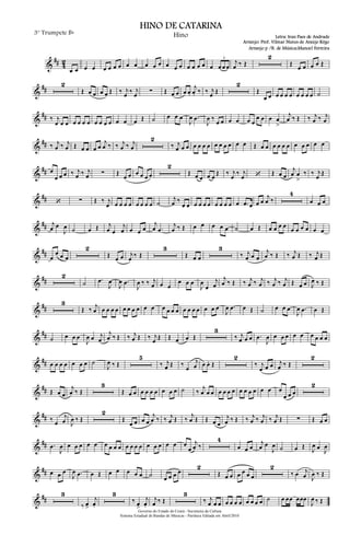&
## 4
2
œ œ œ œ œ œ œ œ œ œ œ œ œ œ œ œ œ œ œ œ œ œ œ œ
3
j
œ ‰ Œ
2
Œ
œ œ œ œ Œ
&
##
2
Œ œ œ œ œ Œ ‰ j
œ ‰ j
œ ∑ Œ œ œ œ œ.
j
œ. ‰ ‰ j
œ Œ
2
Œ
œ œ œ œ œ œ œ œ œ œ ˙
&
## ‰ j
œ œ œ œ œ œ œ œ œ œ œ œ œ œ Œ ˙ œ œ œ
J
œ .œ
J
œ ‰
œ œ œ œ œ œ
œ œ œ œ
>
j
œ ‰ Œ ‰ j
œ ‰ j
œ
&
## ‰ j
œ ‰ j
œ Œ œ œ œ œ
j
œ ‰ ‰ j
œ ‰ j
œ
2
‰ j
œ œ œ œ œ œ œ œ œ œ œ œ œ Œ œ œ œ œ œ œ œ œ œ œ œ
&
## œ
œ œ œ ‰ j
œ ‰ j
œ ∑ Œ
œ œ œ œ œ œ
2
Œ œ œ œ œ
Œ ‰ j
œ
‰ j
œ ‘ Œ œ œ
j
œ œ
>
‰ ‰ j
œ
Œ
&
## ‘ ∑ Œ ‰ j
œ œ œ œ œ œ œ œ œ ˙
j
œ ‰
œ œ œ œ œ œ œ œ œ œ œ .œ œ œ œ
j
œ ‰
4
œ œ œ
&
## j
œ œ
J
œ ˙ œ Œ j
œ œ
j
œ œ œ œ
j
œ .œ
j
œ ‰ Œ œ œ œ œ œ ˙ œ Œ œ œ œ œ
œ œ œ œ œ œ
&
## œ
œ œ œ
2
Œ œ œ j
œ ‰ Œ
3
Œ œ œ
3
‰ j
œ œ œ
j
œ ‰ Œ ‰ j
œ Œ ‰ j
œ Œ
&
##
2
˙ .œ
J
œ
J
œ .œ
J
œ ‰ ‰ j
œ œ œ
œ œ œ
J
œ
œ
j
œ
j
œ ‰ Œ ‰ j
œ ‰ j
œ ‰ j
œ ‰ j
œ Œ œ œ J
œ ‰ Œ
&
##
3
Œ ‰ j
œ œ œ œ œ œ œ œ œ œ œ œ œ œ œ œ œ œ œ œ œ œ
J
œ .œ œ Œ ˙ œ œ œ
J
œ .œ œ Œ
&
## ˙ œ œ œ
J
œ œ j
œ
j
œ ‰ Œ ‰ j
œ Œ ‰ j
œ Œ Œ œ œ Œ
3
‰ j
œ œ œ .œ
J
œ œ œ œ œ œ œ œ œ œ
&
## œ œ œ œ œ œ œ ˙
J
œ ‰ Œ
5
‰ j
œ Œ ‰
œ
j
œ œ œ. Œ
2
‰ j
œ œ œ j
œ ‰ Œ
2
&
## Œ œ œ
j
œ ‰ Œ
3
Œ œ œ œ œ œ œ œ œ œ ˙ ‰
j
œ œ œ œ œ œ œ œ œ œ œ œ œ œ
œ œ œ
2
&
## ‰ œ
j
œ J
œ ‰ Œ
2
Œ
œ œ œ œ
j
œ ‰ ‰ j
œ Œ ‰
j
œ Œ Œ œ œ
j
œ ‰ Œ ‰ j
œ ‰ j
œ ‰ j
œ Œ ∑ Œ œ œ
&
## .œ
J
œ œ œ œ œ œ œ œ œ œ œ œ œ œ œ œ œ œ œ œ
œ
j
œ ‰
4
œ œ œ
j
œ œ
J
œ ˙ œ Œ J
œ œ
J
œ
&
## œ œ œ
J
œ .œ œ Œ œ œ œ œ œ ˙ œ œ œ œ
2
Œ œ œ œ œ œ œ
2
‰ œ j
œ J
œ ‰ Œ
&
##
3
‰ œ>
j
œ.
3
‰ œ>
j
œ.
j
œ ‰ Œ
3
‰ j
œ œ œ œ œ œ œ œ œ œ œ ˙ œ œœ œœœ
J
œ ‰ Œ
Governo do Estado do Ceará - Secretaria da Cultura
Sistema Estadual de Bandas de Músicas - Partitura Editada em Abril/2010
HINO DE CATARINA
Letra: Iran Paes de Andrade
Arranjo: Prof. Vilmar Nunes de Araújo Rêgo
3° Trumpete Bb
Hino
Arranjo p /B. de Música:Manoel Ferreira
 