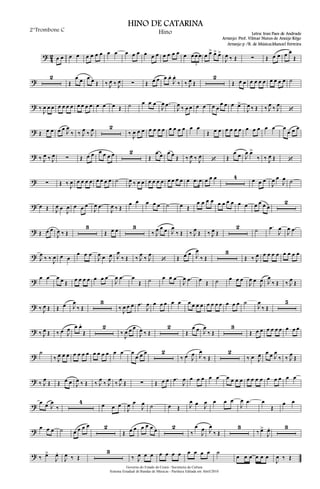 ?
4
2 œ œ œ œ œ œ œ œ œ œ œ œ œ œ œ œ œ œ œ œ œ œ œ œ
3
œ œ> œ> œ>
J
œ ‰ Œ ∑ Œ œ œ œ œ
Œ
?
2
Œ
œ œ œ œ Œ ‰ J
œ ‰ J
œ ∑ Œ œ œ œ œ.
J
œ.
‰ ‰ J
œ Œ
2
Œ œ œ œ œ œ œ œ œ œ œ ˙
? ‰
J
œ œ œ œ œ œ œ œ œ œ œ œ œ œ Œ ˙ œ œ œ
J
œ .œ
J
œ ‰ œ œ œ œ œ œ
œ œ œ œ>
J
œ ‰ Œ ‰ J
œ ‰ J
œ
‘
? Œ œ œ œ œ J
œ
‰ ‰ J
œ ‰ J
œ 2
‰ J
œ œ œ œ œ œ œ œ œ œ œ œ œ
Œ œ œ œ œ œ œ œ œ œ œ œ œ
œ œ œ
? ‰ J
œ ‰ J
œ ∑ Œ œ œ œ œ œ œ 2
Œ
œ œ œ œ Œ ‰ J
œ ‰ J
œ
‘ Œ
œ œ J
œ œ>
‰ ‰ J
œ Œ ‘
? ∑ Œ ‰ J
œ œ œ œ œ œ œ œ œ ˙
J
œ ‰ œ œ œ œ œ œ œ œ œ œ œ .œ œ œ œ œ 4 œ œ œ
J
œ œ
J
œ ˙
? œ Œ J
œ œ
J
œ œ œ œ
J
œ .œ
J
œ ‰ Œ
œ œ œ œ œ ˙ œ Œ
œ œ œ œ œ œ œ œ œ œ œ œ œ œ
2
? Œ œ œ
J
œ ‰ Œ
3
Œ œ œ 3
‰ J
œ œ œ J
œ
‰ Œ ‰ J
œ Œ ‰ J
œ Œ
2 ˙ .œ
J
œ
J
œ .œ
? J
œ
‰ ‰ J
œ œ œ
œ œ œ
J
œ œ J
œ J
œ
‰ Œ ‰ J
œ
‰ J
œ
‘ Œ œ œ J
œ
‰ Œ
3
Œ ‰ J
œ œ œ œ œ œ œ œ œ
? œ œ œ œ Œ œ œ œ œ œ œ œ
J
œ .œ œ
Œ ˙ œ œ œ
J
œ .œ œ Œ ˙ œ œ œ
J
œ œ
J
œ J
œ
‰ Œ ‰ J
œ Œ
? ‰ J
œ Œ Œ œ J
œ
‰ Œ
3
‰ J
œ œ œ .œ
J
œ œ œ œ œ œ œ œ œ œ œ œ œ œ œ œ œ ˙
J
œ
‰ Œ
5
? ‰ J
œ Œ ‰ œ J
œ œ œ.
Œ
2
‰
J
œ œ œ
J
œ ‰ Œ
2
Œ
œ œ J
œ
‰ Œ
3
Œ œ œ œ œ œ œ œ œ œ
?
˙
‰ J
œ œ œ œ œ œ œ œ œ œ œ œ œ œ
œ œ œ 2
‰ œ J
œ J
œ
‰ Œ
2
‰ œ J
œ œ œ J
œ
‰ ‰ J
œ
Œ
? ‰ J
œ
Œ Œ œ œ J
œ ‰ Œ ‰ J
œ
‰ J
œ
‰ J
œ
Œ ∑ Œ œ œ .œ
J
œ œ œ œ œ œ œ œ œ œ œ œ œ œ œ œ œ œ œ
?
œ œ J
œ
‰
4 œ œ œ
J
œ œ
J
œ ˙ œ Œ J
œ œ J
œ œ œ œ
J
œ .œ œ
Œ
œ œ
? œ œ œ ˙ œ œ œ œ 2
Œ œ œ œ œ œ œ 2
‰
œ
J
œ J
œ
‰ Œ
3
‰ œ>
J
œ. 3
? ‰ œ>
J
œ.
J
œ ‰ Œ
3
‰ J
œ œ œ œ œ œ œ œ œ œ œ ˙
œ œ œ œ œ œ
J
œ ‰ Œ
Governo do Estado do Ceará - Secretaria da Cultura
Sistema Estadual de Bandas de Músicas - Partitura Editada em Abril/2010
HINO DE CATARINA
Letra: Iran Paes de Andrade
Arranjo: Prof. Vilmar Nunes de Araújo Rêgo
2°Trombone C Hino
Arranjo p /B. de Música:Manoel Ferreira
 