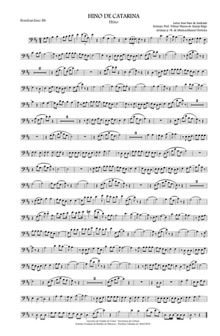 ? ## 4
2 œ œ œ œ œ œ œ œ œ œ œ œ
3
œ
Œ œ œ œ Œ œ œœœ
3
J
œ ‰ Œ ˙ .œ
J
œ
J
œ .œ
J
œ
‰ œ œ
J
œ œ
J
œ
? ##
œ œ œ ˙
J
œ ‰ œ œ œ œ œ œ œ œ œ œ ˙ œ ‰
J
œ œ œ œ œ œ œ œ œ œ .œ œ œ œ
Œ ˙ ˙ ‰ J
œ œ œ
J
œ ‰ Œ
? ##
2
Œ œ œ œ
œ œ œ ˙ ∑ Œ œ œ œ œ.
Œ œ œ J
œ ‰ Œ Œ œ œ œ œ œ œ œ œ œ œ œ œ œ œ œ
? ## œ ‰
J
œ œ œ œ œ œ œ œ œ .œ œ J
œ
‰ Œ ˙ ˙ œ œ œ œ œ.
Œ ˙ ˙ œ œ
J
œ ‰ Œ ˙ œ œ œ
J
œ .œ
? ##
œ
Œ œ œ œ œ
œ œ œ œ
J
œ ‰ œ œ œ œ œ œ œ œ œ œ ˙
J
œ ‰ ‰ J
œ œ œ œ œ œ œ œ œ œ .œ œ œ œ J
œ
‰
2
? ## ‰ J
œ œ œ œ œ.
Œ
3
Œ ‰ J
œ œ œ œ œ œ œ œ œ œ œ œ œ œ œ œ Œ ∑ Œ œ œ œ œ œ œ
J
œ ‰ Œ
? ## ∑ Œ œ œ œ œ œ œ ˙ ∑ Œ œ œ œ œ œ œ ˙ 3 œ œ
J
œ œ J
œ
J
œ .œ
‰ J
œ œ œ œ œ œ œ
? ## J
œ œ
J
œ
J
œ œ
J
œ œ œ Œ œ œ œ œ œ œ œ œ
J
œ œ J
œ ˙ ‰
J
œ œ œ œ œ œ œ œ œ œ œ œ œ œ œ œ œ œ ˙ ∑
? ## Œ
œ œ œ œ J
œ
‰ ˙ ˙ ∑ ‰ J
œ œ œ œ œ œ œ œ œ œ œ œ œ œ œ œ œ œ œ œ œ œ œ œ œ œ œ œ œ œ
J
œ ‰
? ##
˙ ˙ œ œ œ œ J
œ ‰ Œ ˙ ˙ Œ œ œ œ œ œ œ
J
œ ‰ Œ ∑ Œ œ œ œ œ œ œ
J
œ ‰ Œ
2
? ## ‰ J
œ œ œ œ œ œ œ œ œ œ œ œ
œ œ œ .œ
J
œ œ œ œ œ œ
œ œ J
œ
‰ Œ ˙ ˙ œ œ œ J
œ
‰ Œ ˙ ˙
? ## Œ œ œ J
œ œ>
J
œ .œ œ .œ œ .œ œ .œ œ .œ# œ œ
J
œ
‰
œ œ ˙ .œ
J
œ
J
œ .œ
J
œ
‰ œ œ œ œ
œ œ œ
J
œ .œ
‰ J
œ œ œ
? ##
œ œ œ œ œ œ œ œ ˙ œ
œ œ œ œ œ œ œ œ œ œ œ œ
.œ œ œ
Œ ˙ ˙
J
œ
‰ œ œ J
œ
‰ Œ ˙ ˙ œ
‰ J
œ
? ## J
œ
‰ Œ
˙ œ œ œ
J
œ .œ
‰ J
œ œ œ œ œ œ
œ œ œ
J
œ .œ œ
‰ J
œ œ œ œ œ œ œ œ œ œ œ ‰
J
œ œ œ œ œ œ œ
? ## œ œ œ œ œ œ œ œ
Œ ˙ ˙ œ
œ œ
J
œ
‰ Œ ˙ ˙ ˙
Œ ‰ J
œ œ œ œ œ œ œ œ œ œ œ œ œ œ œ
˙
? ## ˙ Œ œ œ œ œ œ œ
J
œ ‰ Œ
2
œ œ œ œ œ
Œ ∑ Œ œ œ ∑ œ œ œ œ œ œ
? ## œ œ œ Œ
œ œ
J
œ œ J
œ
J
œ .œ
‰ J
œ œ œ œ œ œ œ
J
œ œ
J
œ J
œ œ
J
œ ˙ œ œ œ œ œ œ œ œ J
œ œ
J
œ ˙
? ## ‰
J
œ œ œ œ œ œ œ œ œ œ œ œ œ œ œ
Œ
˙ œ œ œ œ œ œ
œ œ œ œ œ œ
J
œ ‰ Œ
Governo do Estado do Ceará - Secretaria da Cultura
Sistema Estadual de Bandas de Músicas - Partitura Editada em Abril/2010
HINO DE CATARINA
Letra: Iran Paes de Andrade
Arranjo: Prof. Vilmar Nunes de Araújo Rêgo
Bombardino Bb Hino
Arranjo p /B. de Música:Manoel Ferreira
 