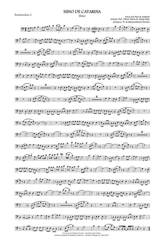 ?
4
2 œ œ œ œ œ œ œ œ œ œ œ œ
3
œ
Œ œ œ œ Œ œ œœœ
3
J
œ ‰ Œ ˙ .œ
J
œ
J
œ .œ
J
œ ‰ œ œ J
œ œ
J
œ
? œ œ œ ˙
J
œ ‰ œ œ œ œ œ œ œ œ œ œ ˙ œ ‰ j
œ œ œ œ œ œ œ œ œ œ .œ œ œ œ
Œ ˙ ˙ ‰
J
œ œ œ
J
œ ‰ Œ
?
2
Œ œ œ œ
œ œ œ ˙ ∑ Œ œ œ œ œ.
Œ œ œ J
œ ‰ Œ Œ œ œ œ œ œ œ œ œ œ œ œ œ œ œ œ
? œ ‰ j
œ œ œ œ œ œ œ œ œ .œ œ J
œ
‰ Œ ˙ ˙ œ œ œ œ œ.
Œ ˙ ˙ œ œ
J
œ ‰ Œ ˙ œ œ œ
J
œ .œ
? œ Œ œ œ œ œ
œ œ œ œ
J
œ ‰ œ œ œ œ œ œ œ œ œ œ ˙
J
œ ‰ ‰ J
œ œ œ œ œ œ œ œ œ œ .œ œ œ œ J
œ
‰
2
? ‰ J
œ œ œ œ œ.
Œ
3
Œ ‰ J
œ œ œ œ œ œ œ œ œ œ œ œ œ œ œ œ Œ ∑ Œ œ œ œ œ œ œ
J
œ ‰ Œ
? ∑ Œ œ œ œ œ œ œ ˙ ∑ Œ œ œ œ œ œ œ ˙ 3 œ œ
J
œ œ J
œ
J
œ .œ ‰
J
œ œ œ œ œ œ œ
?
J
œ œ
J
œ J
œ œ
J
œ œ œ Œ œ œ œ œ œ œ œ œ J
œ œ
J
œ ˙ ‰ j
œ œ œ œ œ œ œ œ œ œ œ œ œ œ œ œ œ œ ˙ ∑
? Œ œ œ œ œ J
œ ‰ ˙ ˙ ∑ ‰ J
œ œ œ œ œ œ œ œ œ œ œ œ œ œ œ œ œ œ œ œ œ œ œ œ œ œ œ œ œ œ
J
œ ‰
? ˙ ˙ œ œ œ œ J
œ ‰ Œ ˙ ˙ Œ œ œ œ œ œ œ
J
œ ‰ Œ ∑ Œ œ œ œ œ œ œ
J
œ ‰ Œ
2
? ‰ J
œ œ œ œ œ œ œ œ œ œ œ œ
œ œ œ .œ
J
œ œ œ œ œ œ
œ œ J
œ
‰ Œ ˙ ˙ œ œ œ J
œ
‰ Œ ˙ ˙
? Œ œ œ J
œ œ>
J
œ .œ œ .œ œ .œ œ .œ œ .œ# œ œ
J
œ
‰ œ œ ˙ .œ
J
œ
J
œ .œ
J
œ
‰ œ œ œ œ
œ œ œ
J
œ .œ ‰ J
œ œ œ
? œ œ œ œ œ œ œ œ ˙ œ
œ œ œ œ œ œ œ œ œ œ œ œ
.œ œ œ
Œ ˙ ˙
J
œ ‰ œ œ J
œ
‰ Œ ˙ ˙ œ ‰ J
œ
?
J
œ ‰ Œ ˙ œ œ œ
J
œ .œ
‰
J
œ œ œ œ œ œ
œ œ œ
J
œ .œ œ ‰ J
œ œ œ œ œ œ œ œ œ œ œ ‰
j
œ œ œ œ œ œ œ
? œ œ œ œ œ œ œ œ Œ ˙ ˙ œ
œ œ J
œ
‰ Œ ˙ ˙ ˙ Œ ‰ J
œ œ œ œ œ œ œ œ œ œ œ œ œ œ œ
˙
? ˙ Œ œ œ œ œ œ œ
J
œ ‰ Œ
2
œ œ œ œ œ
Œ ∑ Œ œ œ ∑ œ œ œ œ œ œ
? œ œ œ Œ œ œ
J
œ œ J
œ
J
œ .œ
‰
J
œ œ œ œ œ œ œ
J
œ œ
J
œ J
œ œ
J
œ ˙ œ œ œ œ œ œ œ œ J
œ œ J
œ ˙
? ‰
j
œ œ œ œ œ œ œ œ œ œ œ œ œ œ œ
Œ
˙ œ œ œ œ œ œ œ œ œ œ œ œ
j
œ ‰ Œ
Governo do Estado do Ceará - Secretaria da Cultura
Sistema Estadual de Bandas de Músicas - Partitura Editada em Abril/2010
HINO DE CATARINA
Letra: Iran Paes de Andrade
Arranjo: Prof. Vilmar Nunes de Araújo Rêgo
Bombardino C Hino
Arranjo p /B. de Música:Manoel Ferreira
 