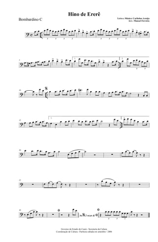 ? c ..
.œ œ œ œ œ œ œ œ œ œ œ œ œ œ
3 3 3 3
œ> œ> œ> .œ œ œ œ œ œ œ œ œ œ œ œ œ œ
3 3 3 3
œ> œ> œ#> .œ œ
? ..
5
.œ œ# .œ œ .œ œ .œ œ œ> œ> œ> .œ œ 1.
œ œ
œ
.œ œ .œ œ œ> œ>
Œ
.œ œ 2.
œ œ
œ œ œ œ œ œ œ
3 3
? ..
10 ˙
J
œ
‰
œ œ % œ .œ œ .œ œ .œ œ .œ#
J
œ œ œ œ œ œ œ .œ œ .œ œ ˙ Œ œ œ
? ..
15
œ œ œ .œ œ .œ œ
1.
œ œ
œ œ œ œ œ œ .œ œ .œ œ ˙
Œ
œ œ 2.œ œ œ œ œ .œ œ
?
20 œ .œ œ .œ œ .œ œ ˙
œ œ œ œ ˙
Ó ∑
œ œ œ œ
J
œ
‰ Œ
?
25
∑ œ œ œ œ
J
œ ‰ Œ ∑ ‰
œ œ œ J
œ
‰ Œ ∑
?
30
‰ œ œ œ
J
œ
‰ Œ
ﬁ
∑ Ao 2 vezes &% ﬁÓ Œ
œ œ ﬁ
Œ
œ œ œ œ œ œ œ œ œ
3 3 3
J
œ
‰ Œ Ó
Governo do Estado do Ceará - Secretaria da Cultura
Coordenação de Cultura - Partitura editada em setembro / 2006
Hino de Ererê
Letra e Música: Carlinhos Araújo
Arr.: Manoel FerreiraBombardino C
 