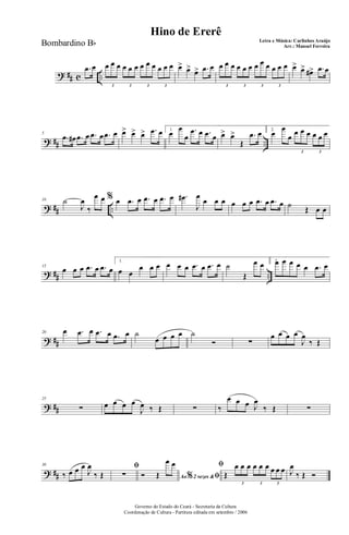 ? ## c ..
.œ œ œ œ œ œ œ œ œ œ œ œ œ œ
3 3 3 3
œ> œ> œ> .œ œ œ œ œ œ œ œ œ œ œ œ œ œ
3 3 3 3
œ> œ> œ#> .œ œ
? ## ..
5
.œ œ# .œ œ .œ œ .œ œ œ> œ> œ> .œ œ 1.
œ
œ
œ
.œ œ .œ œ œ> œ>
Œ
.œ œ 2.
œ
œ
œ œ œ œ œ œ œ
3 3
? ## ..
10 ˙
J
œ
‰
œ œ % œ .œ œ .œ œ .œ œ .œ#
J
œ
œ œ œ œ œ œ .œ œ .œ œ ˙ Œ œ œ
? ## ..
15
œ œ œ .œ œ .œ œ
1.
œ œ
œ œ œ œ œ œ .œ œ .œ œ ˙
Œ
œ œ 2.œ œ œ œ œ .œ œ
? ##
20 œ .œ œ .œ œ .œ œ ˙
œ œ œ œ ˙
Ó ∑
œ œ œ œ
J
œ
‰ Œ
? ##
25
∑ œ œ œ œ
J
œ ‰ Œ ∑ ‰
œ œ œ J
œ
‰ Œ ∑
? ##
30
‰ œ œ œ
J
œ
‰ Œ
ﬁ
∑ Ao 2 vezes &% ﬁÓ Œ
œ œ ﬁ
Œ
œ œ œ œ œ œ œ œ œ
3 3 3
J
œ
‰ Œ Ó
Governo do Estado do Ceará - Secretaria da Cultura
Coordenação de Cultura - Partitura editada em setembro / 2006
Hino de Ererê
Letra e Música: Carlinhos Araújo
Arr.: Manoel FerreiraBombardino Bb
 
