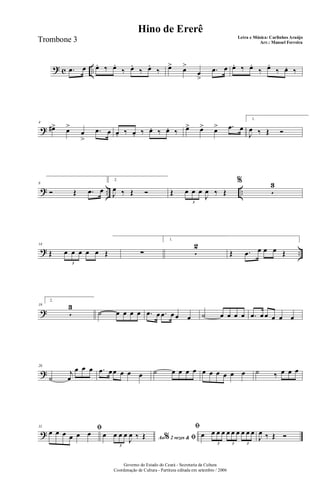 ? c ...œ œ œ. ‰ œ.
‰ œ.
‰ œ.
‰ œ> œ>
œ
>
.œ œ œ. ‰ œ.
‰ œ.
‰ œ. ‰
?
4
œ#> œ>
œ
>
.œ œ œ. ‰ œ. ‰ œ. ‰ œ. ‰ œ> œ> œ> .œ œ
1.
J
œ ‰ Œ Ó
? .. ..
8
Ó Œ .œ œ
2.
J
œ ‰ Œ Ó Œ œ œ œ
J
œ ‰ Œ
3
%
5
3
? ..
14
Œ œ œ œ œ œ Œ
3
∑
1.
5
2
Œ .œ œ œ œ Œ
?
19
2.
5
3
˙ œ œ œ œ .œ œ .œ œ œ œ ˙ œ œ œ œ .œ œ œ œ œ œ
?
26
˙
j
œ
œ œ œ .œ œœ œ œ œ ˙ œ œ œ œ œ œ œ œ œ œ ˙ ‰ œ œ œ
?
31 ﬁœ œ œ œ œ œ
Ao 2 vezes &% ﬁœ œ œ œ
J
œ ‰ Œ
3
ﬁ
œ œ œ œ œ œ œ œ œ œ
3 3 3
J
œ ‰ Œ Ó
Governo do Estado do Ceará - Secretaria da Cultura
Coordenação de Cultura - Partitura editada em setembro / 2006
Hino de Ererê
Letra e Música: Carlinhos Araújo
Arr.: Manoel FerreiraTrombone 3
 