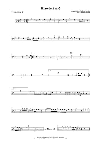? c ..
.œ œ œ. ‰ œ.
‰ œ. ‰ œ.
‰
œ> œ> œ> .œ œ œ. ‰ œ.
‰
œ.
‰ œ.
‰
?
4
œ> œ#> œ> .œ œ œ.
‰ œ.
‰
œ. ‰ œ.
‰
œ> œ> œ> .œ œ
1.
J
œ
‰ Œ Ó
? .. ..
8
Ó Œ
.œ œ
2.
J
œ
‰ Œ Ó Œ œ œ œ
J
œ ‰ Œ
3
%
5
3
? ..
14
Œ œ œ œ œ œ Œ
3
∑
1.
5
2
Œ .œ œ œ œ
Œ
?
19
2.
5
3 ˙ œ œ œ œ .œ œ .œ œ œ œ ˙ œ œ œ œ .œ œ œ œ œ œ
?
26
˙
J
œ
œ œ œ .œ œ œ œ œ œ ˙ œ œ œ œ œ œ œ œ œ œ ˙
‰
œ œ œ
?
31 ﬁœ œ œ œ œ œ
Ao 2 vezes &% ﬁ
œ œ œ œ
J
œ ‰ Œ
3
ﬁ
œ œ œ œ œ œ œ œ œ œ
3 3 3
J
œ
‰ Œ Ó
Governo do Estado do Ceará - Secretaria da Cultura
Coordenação de Cultura - Partitura editada em setembro / 2006
Hino de Ererê
Letra e Música: Carlinhos Araújo
Arr.: Manoel FerreiraTrombone 2
 