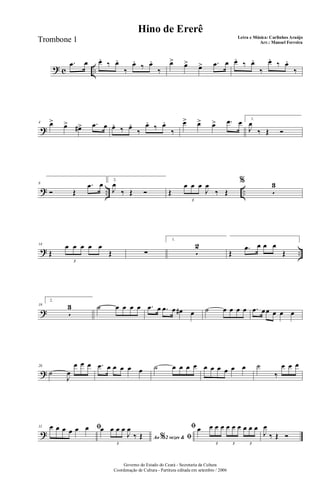 ? c ..
.œ œ œ. ‰ œ.
‰
œ.
‰ œ.
‰
œ> œ> œ> .œ œ œ. ‰ œ.
‰
œ. ‰ œ.
‰
?
4 œ> œ> œ#> .œ œ œ. ‰ œ.
‰
œ. ‰ œ.
‰
œ> œ> œ> .œ œ 1.
J
œ
‰ Œ Ó
? .. ..
8
Ó Œ
.œ œ 2.
J
œ
‰ Œ Ó Œ
œ œ œ
J
œ
‰ Œ
3
%
5
3
? ..
14
Œ
œ œ œ œ œ
Œ
3
∑
1.
5
2
Œ
.œ œ œ œ
Œ
?
19
2.
5
3 ˙ œ œ œ œ .œ œ .œ œ œ# œ ˙ œ œ œ œ .œ œœ œ œ œ
?
26
˙
J
œ
œ œ œ .œ œ œ œ œ œ ˙ œ œ œ œ œ œ œ œ œ œ ˙
‰
œ œ œ
?
31 ﬁœ œ œ œ œ œ
Ao 2 vezes &% ﬁ
œ œ œ œ
J
œ
‰ Œ
3
ﬁ œ œ œ œ œ œ œ œ œ œ
3 3 3
J
œ
‰ Œ Ó
Governo do Estado do Ceará - Secretaria da Cultura
Coordenação de Cultura - Partitura editada em setembro / 2006
Hino de Ererê
Letra e Música: Carlinhos Araújo
Arr.: Manoel FerreiraTrombone 1
 