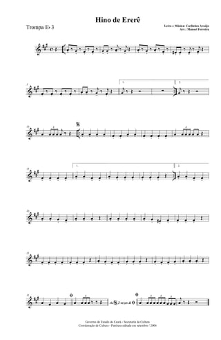 &
##
#
c ..Œ œ. ‰ œ.
‰ œ.
‰ œ.
‰ œ. œ.
‰ j
œ- ‰ j
œ.
Œ œ. ‰ œ.
‰ œ. ‰ œ.
‰
œ# . œ.
‰ j
œ-
‰ j
œ.
Œ
&
### ..
5
œ.
‰ œ.
‰ œ.
‰ œ.
‰ œ. œ. ‰ j
œ-
‰ j
œ.
Œ
1.
j
œ ‰ Œ Ó ∑
2.
j
œ ‰ Œ Ó
&
### ..
10
œ œ œ œ
j
œ ‰ Œ
3
%
œ. œ. œ. œ. œ. œ.
œ. œ. œ. œ. œ. œ.
œ œ œ œ œ œ Œ
3
&
##
#
..
15
œ. œ. œ. œ.
1.
œ. œ. œ. œ.
œ. œ. œ. œ. œ. œ. œ.
Œ
2.
œ. œ. œ. œ.
&
###20
œ. œ. œ. œ.
œ. œ. œ. Œ œ. œ. œ. œ. œ. œ. œ#. œ. œ. œ. œ.
Œ
&
##
#25
œ. œ. œ. œ. œ. œ. œ.
Œ œ. œ. œ. œ. œ. œ. œ.
Œ œ. œ. œ. œ.
œ. œ. œ. Œ
&
##
#31 ﬁ
œ œ œ œ Ao 2 vezes &% ﬁœ œ œ œ ‰ ‰ Œ
3 ﬁ
œ œ œ œ œ œ œ œ œ œ
3 3 3
j
œ ‰ Œ Ó
Governo do Estado do Ceará - Secretaria da Cultura
Coordenação de Cultura - Partitura editada em setembro / 2006
Hino de Ererê
Letra e Música: Carlinhos Araújo
Arr.: Manoel FerreiraTrompa Eb 3
 