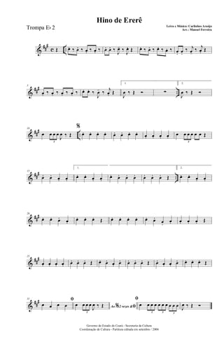 &
##
#
c ..Œ œ. ‰ œ. ‰ œ. ‰ œ. ‰ œ. œ. ‰
J
œ- ‰
J
œ. Œ œ. ‰ œ. ‰ œ. ‰ œ. ‰ œ. œ.
‰ j
œ-
‰ j
œ. Œ
&
### ..
5
œ. ‰ œ. ‰ œ. ‰ œ. ‰ œ. œ. ‰
J
œ- ‰
j
œ. Œ
1.
J
œ ‰ Œ Ó ∑
2.
J
œ ‰ Œ Ó
&
### ..
10
œ œ œ œ
J
œ ‰ Œ
3
%
œ. œ. œ. œ. œ. œ. œ. œ. œ. œ. œ. œ.
œ œ œ œ œ œ Œ
3
&
##
#
..
15
œ. œ. œ. œ.
1.
œ. œ. œ. œ.
œ. œ. œ. œ. œ. œ. œ. Œ
2.
œ. œ. œ. œ.
&
###20
œ. œ. œ. œ.
œ. œ. œ. Œ œ. œ. œ. œ. œ. œ.
œ.
œ. œ. œ. œ. Œ
&
##
#25
œ. œ. œ. œ. œ. œ. œ. Œ œ. œ. œ. œ. œ. œ. œ. Œ œ. œ. œ. œ. œ. œ. œ. Œ
&
##
#31 ﬁ
œ œ œ œ Ao 2 vezes &% ﬁœ œ œ œ
J
œ ‰ Œ
3
ﬁ
œ œ œ œ œ œ œ œ œ œ
3 3 3
J
œ ‰ Œ Ó
Governo do Estado do Ceará - Secretaria da Cultura
Coordenação de Cultura - Partitura editada em setembro / 2006
Hino de Ererê
Letra e Música: Carlinhos Araújo
Arr.: Manoel FerreiraTrompa Eb 2
 