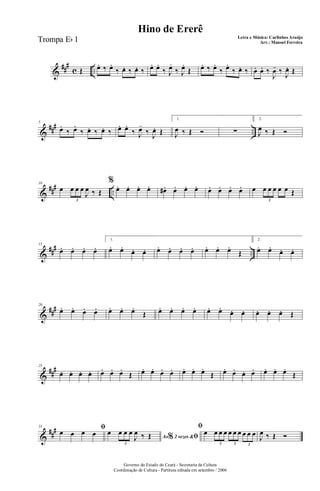 &
##
#
c ..Œ œ. ‰ œ.
‰ œ. ‰ œ. ‰ œ. œ.
‰ J
œ-
‰ J
œ.
Œ œ. ‰ œ.
‰ œ.
‰ œ. ‰ œ. œ. ‰
J
œ- ‰
J
œ. Œ
&
### ..
5
œ.
‰ œ.
‰ œ. ‰ œ. ‰ œ. œ.
‰ J
œ-
‰ J
œ. Œ
1.
J
œ ‰ Œ Ó ∑
2.
J
œ ‰ Œ Ó
&
### ..
10
œ œ œ œ
J
œ ‰ Œ
3
%
œ. œ. œ. œ. œ#. œ. œ. œ. œ. œ. œ. œ. œ œ œ œ œ œ Œ
3
&
##
#
..
15
œ. œ. œ. œ.
1.
œ. œ.
œ. œ. œ. œ. œ. œ. œ. œ. œ.
Œ
2.
œ. œ.
œ. œ.
&
###20
œ. œ. œ. œ. œ. œ. œ.
Œ œ. œ. œ. œ. œ. œ.
œ. œ. œ. œ. œ. Œ
&
##
#25
œ. œ. œ. œ. œ. œ. œ.
Œ œ. œ. œ. œ. œ. œ. œ.
Œ œ. œ. œ. œ. œ. œ. œ.
Œ
&
##
#31 ﬁœ œ œ œ Ao 2 vezes &% ﬁ
œ œ œ œ
J
œ ‰ Œ
3
ﬁ
œ œ œ œ œ œ œ œ œ œ
3 3 3
J
œ ‰ Œ Ó
Governo do Estado do Ceará - Secretaria da Cultura
Coordenação de Cultura - Partitura editada em setembro / 2006
Hino de Ererê
Letra e Música: Carlinhos Araújo
Arr.: Manoel FerreiraTrompa Eb 1
 