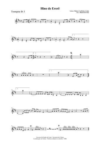 &
## c ...œ œ œ. ‰ œ. ‰ œ.
‰ œ.
‰ œ
> œ
> œ
>
.œ œ œ. ‰ œ. ‰ œ. ‰ œ.
‰
&
##
4
œ#
> œ
> œ>
.œ œ œ.
‰ œ.
‰ œ.
‰ œ.
‰ œ
>
œ
> œ
>
.œ œ
1.
j
œ ‰ Œ Ó
&
## .. ..
8
Ó Œ .œ œ
2.
j
œ ‰ Œ Ó Œ œ œ œ
j
œ ‰ Œ
3
%
5
3
&
## ..
14
Œ œ œ œ œ œ Œ
3
∑
1.
5
2
Œ .œ œ œ œ Œ
&
##
19
2.
5
3
˙ œ œ œ œ .œ œ .œ œ œ œ ˙ œ œ œ œ .œ œœ œ œ œ
&
##
26
˙
j
œ
œ œ œ .œ œ œ œ œ œ ˙ œ œ œ œ œ œ œ œ œ œ ˙ ‰ œ œ œ
&
##
31 ﬁ
œ œ œ œ œ œ Ao 2 vezes &% ﬁœ œ œ œ
j
œ ‰ Œ
3 ﬁ
œ œ œ œ œ œ œ œ œ œ
3 3 3
j
œ ‰ Œ Ó
Governo do Estado do Ceará - Secretaria da Cultura
Coordenação de Cultura - Partitura editada em setembro / 2006
Hino de Ererê
Letra e Música: Carlinhos Araújo
Arr.: Manoel FerreiraTrompete Bb 3
 
