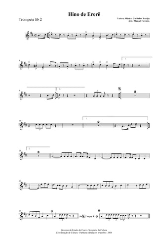 &
## c ...œ œ œ.
‰ œ. ‰ œ. ‰ œ. ‰ œ>
œ
> œ
>
.œ œ œ.
‰ œ. ‰ œ.
‰ œ. ‰
&
##
4
œ>
œ#
> œ
>
.œ œ œ.
‰ œ.
‰ œ. ‰ œ. ‰ œ> œ>
œ
> .œ œ
1.
J
œ ‰ Œ Ó
&
## .. ..
8
Ó Œ .œ œ
2.
J
œ ‰ Œ Ó Œ œ œ œ
j
œ ‰ Œ
3
%
5
3
&
## ..
14
Œ œ œ œ œ œ Œ
3
∑
1.
5
2
Œ .œ œ œ œ Œ
&
##
19
2.
5
3
˙ œ œ œ œ .œ œ .œ œ œ œ ˙ œ œ œ œ .œ œœ œ œ œ
&
##
26
˙
j
œ
œ œ œ .œ œœ œ œ œ ˙ œ œ œ œ œ œ œ œ œ œ ˙ ‰ œ œ œ
&
##
31 ﬁ
œ œ œ œ œ œ Ao 2 vezes &% ﬁœ œ œ œ
J
œ ‰ Œ
3
ﬁ
œ œ œ œ œ œ œ œ œ œ
3 3 3
J
œ ‰ Œ Ó
Governo do Estado do Ceará - Secretaria da Cultura
Coordenação de Cultura - Partitura editada em setembro / 2006
Hino de Ererê
Letra e Música: Carlinhos Araújo
Arr.: Manoel FerreiraTrompete Bb 2
 