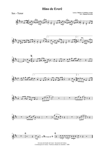 &
## c ...œ œ œ œ œ œ œ œ œ œ œ œ œ œ
3
3
3
3
œ
> œ
> œ
>
.œ œ œ œ œ œ œ œ œ œ œ œ œ œ
3
3
3
3
œ#
> œ
> œ
>
.œ œ
&
## ..
5
.œ œ .œ œ .œ œ .œ œ œ
>
œ
> œ>
.œ œ
1.
œ œ œ .œ œ .œ œ œ> œ
>
Œ .œ œ
2.
œ
œ
œ
œ œ œ œ œ œ
3
3
&
## ..
10
˙
j
œ ‰ œ œ
%
œ .œ œ .œ œ .œ œ .œ J
œ
œ œ œ
œ œ œ .œ œ .œ œ ˙ Œ œ œ
&
## ..
15
œ œ œ .œ œ .œ œ
1.
œ œ œ œ œ œ œ œ .œ œ .œ œ ˙ Œ œ œ
2.
œ œ œ œ œ .œ œ
&
##
20
œ .œ œ .œ œ .œ œ ˙ œ œ œ œ ˙ Ó ∑ œ œ œ œ
J
œ ‰ Œ
&
##
25
∑ œ œ œ œ
J
œ ‰ Œ ∑ ‰
œ œ œ J
œ ‰ Œ ∑ ‰ œ œ œ
J
œ ‰ Œ
&
##
31 ﬁ
∑ Ao 2 vezes &% ﬁÓ Œ œ œ
ﬁ
Œ œ œ œ œ œ œ œ œ œ
3 3 3
J
œ ‰ Œ Ó
Governo do Estado do Ceará - Secretaria da Cultura
Coordenação de Cultura - Partitura editada em setembro / 2006
Hino de Ererê
Letra e Música: Carlinhos Araújo
Arr.: Manoel FerreiraSax - Tenor
 