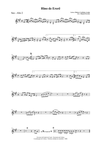 &
##
#
c ...œ œ œ œ œ œ œ œ œ œ œ œ œ œ
3
3
3
3
œ
> œ> œ
>
.œ œ œ œ œ œ œ œ œ œ œ œ œ œ
3
3
3
3
œ
> œ#> œ
>
.œ œ
&
### ..
5
.œ œ .œ œ# .œ œ .œ œ œ
>
œ
> œ>
.œ œ
1.
œ œ œ .œ œ .œ œ œ
>
œ
>
Œ .œ œ
2.
œ œ
œ œ œ œ œ œ
œ
3
3
&
### ..
10
˙
j
œ ‰ œ œ
%
œ .œ œ .œ œ .œ œ .œ J
œ
œ œ œ
œ œ œ .œ œ .œ œ ˙ Œ œ œ
&
##
#
..
15
œ œ œ .œ œ .œ œ
1.
œ œ œ œ œ œ œ œ .œ œ .œ œ ˙ Œ œ œ
2.
œ œ œ œ œ .œ œ
&
##
#20
œ .œ œ .œ œ .œ œ ˙ œ œ œ œ ˙ Ó ∑ œ œ œ œ
J
œ ‰ Œ
&
###25
∑ œ œ œ œ
J
œ ‰ Œ ∑ ‰
œ œ œ J
œ ‰ Œ ∑ ‰ œ œ œ
J
œ ‰ Œ
&
###31 ﬁ
∑ Ao 2 vezes &% ﬁÓ Œ œ œ
ﬁ
Œ œ œ œ œ œ œ œ œ œ
3 3 3
J
œ ‰ Œ Ó
Governo do Estado do Ceará - Secretaria da Cultura
Coordenação de Cultura - Partitura editada em setembro / 2006
Hino de Ererê
Letra e Música: Carlinhos Araújo
Arr.: Manoel FerreiraSax - Alto 2
 