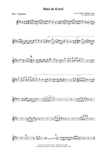 &
## c ...œ œ œ œ œ œ œ œ œ œ œ œ œ œ
3 3 3 3
œ> œ>
œ
>
.œ œ œ œ œ œ œ œ œ œ œ œ œ œ
3 3 3 3
œ> œ>
œ#
>
.œ œ
&
## ..
5
.œ œ# .œ œ .œ œ .œ œ œ> œ> œ> .œ œ
1.
œ œ
œ
.œ œ .œ œ œ> œ>
Œ .œ œ
2.
œ œ
œ œ œ œ œ œ œ
3
3
&
## ..
10
˙
J
œ ‰
œ œ
%
œ .œ œ .œ œ .œ œ .œ# J
œ œ œ œ
œ œ œ .œ œ .œ œ ˙
Œ œ œ
&
## ..
15 œ œ œ .œ œ .œ œ
1.
œ œ œ œ œ œ œ œ .œ œ .œ œ ˙ Œ
œ œ
2.
œ œ œ œ œ .œ œ
&
##
20
œ .œ œ .œ œ .œ œ ˙ œ œ œ œ ˙
Ó ∑ œ œ œ œ
J
œ ‰ Œ
&
##
25
∑ œ œ œ œ
J
œ ‰ Œ ∑ ‰
œ œ œ J
œ ‰ Œ ∑ ‰ œ œ œ
J
œ
‰ Œ
&
##
31 ﬁ
∑ Ao 2 vezes &% ﬁÓ Œ
œ œ ﬁ
Œ œ œ œ œ œ œ œ œ œ
3 3
3
J
œ ‰ Œ Ó
Governo do Estado do Ceará - Secretaria da Cultura
Coordenação de Cultura - Partitura editada em setembro / 2006
Hino de Ererê
Letra e Música: Carlinhos Araújo
Arr.: Manoel FerreiraSax - Soprano
 