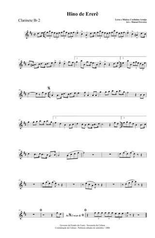 &
## c ...œ œ œ œ œ œ œ œ œ œ œ œ œ œ
3 3 3 3
œ> œ>
œ
>
.œ œ œ œ œ œ œ œ œ œ œ œ œ œ
3 3 3 3
œ> œ>
œ#
>
.œ œ
&
## ..
5
.œ œ# .œ œ .œ œ .œ œ œ> œ> œ> .œ œ
1.
œ œ
œ
.œ œ .œ œ œ> œ>
Œ .œ œ
2.
œ œ
œ œ œ œ œ œ œ
3
3
&
## ..
10
˙ œ ‰
œ œ
%
œ .œ œ .œ œ .œ œ .œ J
œ
œ œ œ
œ œ œ .œ œ .œ œ ˙
Œ œ œ
&
## ..
15
œ œ œ .œ œ .œ œ
1.
œ œ œ œ œ œ œ œ .œ œ .œ œ ˙ Œ œ œ
2.
œ œ œ œ œ .œ œ
&
##
20
œ .œ œ .œ œ .œ œ ˙ œ œ œ œ ˙ Ó ∑ œ œ œ œ
J
œ ‰ Œ
&
##
25
∑ œ œ œ œ
J
œ ‰ Œ ∑ ‰ œ œ œ J
œ ‰ Œ ∑ ‰ œ œ œ
J
œ
‰ Œ
&
##
31 ﬁ
∑ Ao 2 vezes &% ﬁÓ Œ
œ œ
ﬁ
Œ
œ œ œ œ œ œ œ œ œ
3 3 3
J
œ
‰ Œ Ó
Governo do Estado do Ceará - Secretaria da Cultura
Coordenação de Cultura - Partitura editada em setembro / 2006
Hino de Ererê
Letra e Música: Carlinhos Araújo
Arr.: Manoel Ferreira
Clarinete Bb 2
 