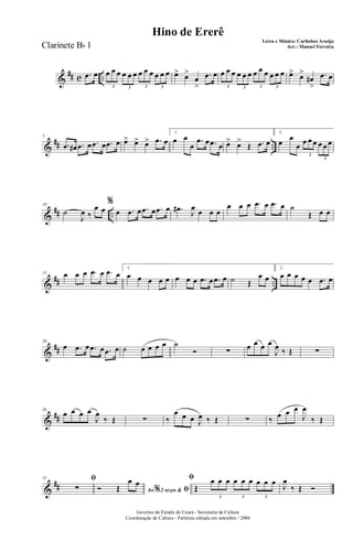 &
## c ...œ œ œ œ œ œ œ œ œ œ œ œ œ œ
3 3 3 3
œ> œ>
œ
>
.œ œ œ œ œ œ œ œ œ œ œ œ œ œ
3 3 3 3
œ> œ>
œ#
>
.œ œ
&
## ..
5
.œ œ# .œ œ .œ œ .œ œ œ> œ> œ> .œ œ
1.
œ œ
œ
.œ œ .œ œ œ> œ>
Œ .œ œ
2.
œ œ
œ œ œ œ œ œ œ
3
3
&
## ..
10
˙
J
œ ‰
œ œ
%
œ .œ œ .œ œ .œ œ .œ# J
œ œ œ œ
œ œ œ .œ œ .œ œ ˙
Œ œ œ
&
## ..
15 œ œ œ .œ œ .œ œ
1.
œ œ œ œ œ œ œ œ .œ œ .œ œ ˙ Œ
œ œ
2.
œ œ œ œ œ .œ œ
&
##
20
œ .œ œ .œ œ .œ œ ˙ œ œ œ œ ˙
Ó ∑ œ œ œ œ
J
œ ‰ Œ ∑
&
##
26
œ œ œ œ
J
œ
‰ Œ ∑ ‰
œ œ œ J
œ ‰ Œ ∑ ‰ œ œ œ
J
œ
‰ Œ
&
##
31 ﬁ
∑ Ao 2 vezes &% ﬁÓ Œ
œ œ ﬁ
Œ
œ œ œ œ œ œ œ œ œ
3 3 3
J
œ
‰ Œ Ó
Governo do Estado do Ceará - Secretaria da Cultura
Coordenação de Cultura - Partitura editada em setembro / 2006
Hino de Ererê
Letra e Música: Carlinhos Araújo
Arr.: Manoel FerreiraClarinete Bb 1
 