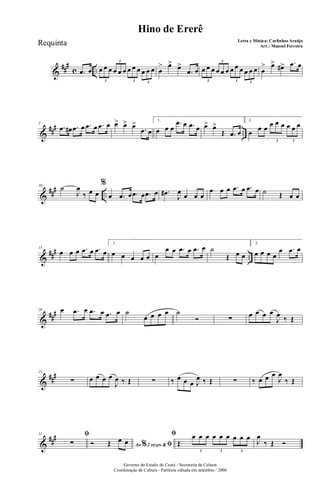 &
##
#
c ...œ œ œ œ œ œ œ œ œ œ œ œ œ œ
3
3
3 3
œ
> œ> œ>
.œ œ œ œ œ œ œ œ œ œ œ œ œ œ
3
3
3 3
œ
> œ> œ#> .œ œ
&
### ..
5
.œ œ# .œ œ .œ œ .œ œ œ> œ> œ>
.œ œ
1.
œ œ œ
.œ œ .œ œ œ> œ>
Œ .œ œ
2.
œ œ œ œ œ œ œ œ œ
3 3
&
### ..
10
˙
J
œ
‰ œ œ
%
œ .œ œ .œ œ .œ œ .œ#
J
œ œ œ œ
œ œ œ .œ œ .œ œ ˙ Œ œ œ
&
##
#
..
15
œ œ œ .œ œ .œ œ
1.
œ œ œ œ œ œ
œ œ .œ œ .œ œ ˙
Œ œ œ
2.
œ œ œ œ
œ .œ œ
&
##
#20 œ .œ œ .œ œ .œ œ ˙
œ œ œ œ ˙
Ó ∑ œ œ œ œ
J
œ ‰ Œ
&
###25
∑ œ œ œ œ
J
œ ‰ Œ ∑ ‰ œ œ œ J
œ ‰ Œ ∑ ‰ œ œ œ
J
œ
‰ Œ
&
###31 ﬁ
∑ Ao 2 vezes &% ﬁÓ Œ œ œ
ﬁ
Œ
œ œ œ œ œ œ œ œ œ
3 3 3
J
œ
‰ Œ Ó
Governo do Estado do Ceará - Secretaria da Cultura
Coordenação de Cultura - Partitura editada em setembro / 2006
Hino de Ererê
Letra e Música: Carlinhos Araújo
Arr.: Manoel FerreiraRequinta
 