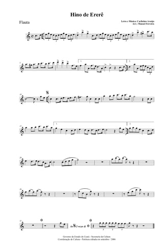 & c ...œ œ œ œ œ œ œ œ œ œ œ œ œ œ
3
3
3 3
œ> œ> œ>
.œ œ œ œ œ œ œ œ œ œ œ œ œ œ
3
3
3 3
œ> œ> œ#> .œ œ
& ..
5 .œ œ# .œ œ .œ œ .œ œ œ> œ> œ>
.œ œ
1.
œ œ
œ
.œ œ .œ œ œ>
œ
>
Œ .œ œ
2.
œ
œ
œ
œ œ œ œ œ œ
3
3
& ..
10
˙
J
œ ‰
œ œ
%
œ .œ œ .œ œ .œ œ .œ#
J
œ œ œ œ
œ œ œ .œ œ .œ œ ˙
Œ œ œ
& ..
15 œ œ œ .œ œ .œ œ
1.
œ œ œ œ œ œ œ œ .œ œ .œ œ ˙ Œ
œ œ
2.
œ œ œ œ œ .œ œ
&
20
œ .œ œ .œ œ .œ œ ˙ œ œ œ œ ˙
Ó ∑
œ œ œ œ
J
œ
‰ Œ ∑
&
26
œ œ œ œ
J
œ ‰ Œ ∑ ‰
œ œ œ J
œ
‰ Œ ∑ ‰ œ œ œ
J
œ
‰ Œ
&
31 ﬁ
∑ Ao 2 vezes &% ﬁÓ Œ
œ œ
ﬁ
Œ
œ œ œ œ œ œ œ œ œ
3 3 3
J
œ
‰ Œ Ó
Governo do Estado do Ceará - Secretaria da Cultura
Coordenação de Cultura - Partitura editada em setembro / 2006
Hino de Ererê
Letra e Música: Carlinhos Araújo
Arr.: Manoel FerreiraFlauta
 