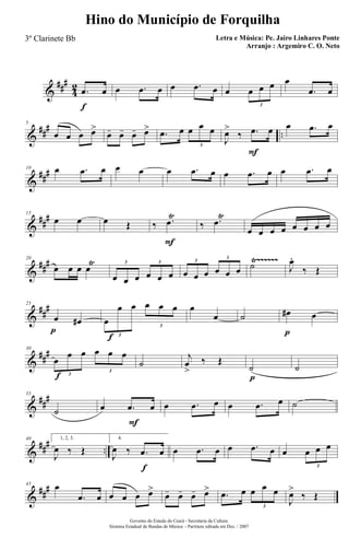 &
###
4
2
f
.œ œ œ .œ œ œ .œ œ œ œ œ œ
3
œ
.œ œ
&
### ..
5
œ œ œ œ>
œ- œ- œ- œ> .œ œ œ œ œ
3
F
J
œ>
‰ .œ œ œ .œ œ
&
###10 œ .œ œ œ œ œ .œ œ œ .œ œ œ .œ œ
&
##
#15
œ œ œ Œ
F
‰ .œ
Ÿ
‰ .œ
Ÿ
œ œ œ œ œ œ œ œ
&
### Ÿ~~~~~~20
œ œ œ œŸ
œ œ œ œ œ œ
3 3
œ œ œ œ œ œ
3
3
˙ J
œ.
‰ Œ
&
##
#
p
25
œ œ#
f
œ
œ œ œ œ œ
3
3
œ
œ ˙
p
œ# œ
&
##
#
f
30
œ
œ œ œ œ œ
3
3
˙
j
œ
>
‰ Œ
p
˙ ˙
&
##
#35
˙
F
œ .œ œ œ .œ œ œ .œ œ ˙
&
### ..
40 1, 2, 3.
J
œ ‰ Œ
f
4.
J
œ ‰ .œ œ œ .œ œ œ .œ œ œ œ œ œ
3
&
##
#45 œ
.œ œ œ œ œ œ>
œ- œ- œ- œ> .œ œ œ œ œ
3
J
œ>
‰ Œ
Governo do Estado do Ceará - Secretaria da Cultura
Sistema Estadual de Bandas de Música - Partitura editada em Dez. / 2007
Hino do Município de Forquilha
Letra e Música: Pe. Jairo Linhares Ponte
Arranjo : Argemiro C. O. Neto
3º Clarinete Bb
 
