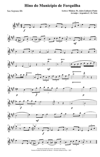&
###
4
2
f
.œ œ œ .œ œ œ .œ œ œ œ œ œ
3
œ
.œ œ
&
### ..
5
œ œ# œ œ
>
œ œn œ# œ
>
.œ œ œ œ œ
3
F
j
œ
>
‰ .œ œ œ .œ œ
&
###10
œ .œ œ œ œ œ .œ œ œ .œ œ œ .œ œ
&
##
#
Ÿ~~ Ÿ~~15
œ œ œ Œ
F
‰
.œ
‰
.œ
œ œ œ œ œ œ œ œ
&
###
Ÿ~~~~ Ÿ~~~~~~~
Ÿ~~~~~~~
20
œ œ œ œ
œ œ œ œ œ œ
3
3
œ œ œ œ œ œ
3
3
˙
J
œ.
‰ Œ
&
##
#
p
25
œ# œ
f
œ
œ œ œ œ œ
3 3
œ œ ˙
p
œ œ
&
##
#
f
30
œ œ œ œ œ œ
3 3
˙
J
œ>
‰ Œ
p
˙ ˙
&
##
#35
˙
F
œ .œ œ œ .œ œ œ .œ œ ˙
&
### ..
40 1, 2, 3.
J
œ
‰ .œ œ
f
4.
J
œ
‰ .œ œ œ .œ œ œ .œ œ œ œ œ œ
3
&
##
#45
œ
.œ œ œ œ# œ œ
>
œ œn œ# œ
>
.œ œ œ œ œ
3
j
œ
>
‰ Œ
Governo do Estado do Ceará - Secretaria da Cultura
Sistema Estadual de Bandas de Música - Partitura editada em Dez. / 2007
Hino do Município de Forquilha
Letra e Música: Pe. Jairo Linhares Ponte
Arranjo : Argemiro C. O. Neto
Sax Soprano Bb
 