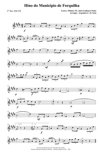 &
####
4
2
f
.œ œ œ .œ œ œ .œ œ œ œ œ œ
3
œ
.œ œ
&
#### ..
5
œ œ œ œ>
œ œ œ œ> .œ œ œ œ œ
3
F
J
œ
>
‰ .œ œ œ .œ œ
&
####
10
œ .œ œ œ œ œ .œ œ œ .œ œ œ .œ œ
&
##
##
15
œ œ œ Œ
F
‰
.œŸ
‰
.œŸ
œ œ œ œ œ œ œ œ
&
####
20
œ œ œ œ
Ÿ
œ œ œ œ œ œ
3
3
œ œ œ œ œ œ
3
3
˙
J
œ.
‰ Œ
&
##
##
p
25
œ œ#
f
œ œ œ œ œ œ
3
3
œ
œ ˙
p
œ# œ
&
##
##
f
30
œ œ œ œ œ œ
3
3
˙
J
œ>
‰ Œ
p
˙ ˙
&
##
##
35
˙
F
œ
.œ œ œ .œ œ œ .œ œ ˙
&
#### ..
40 1, 2, 3.
j
œ ‰ Œ
f
4.
j
œ ‰ .œ œ œ .œ œ œ .œ œ œ œ œ œ
3
&
##
##
45
œ
.œ œ œ œ œ œ>
œ œ œ œ> .œ œ œ œ œ
3
J
œ
>
‰ Œ
Governo do Estado do Ceará - Secretaria da Cultura
Sistema Estadual de Bandas de Música - Partitura editada em Dez. / 2007
Hino do Município de Forquilha
Letra e Música: Pe. Jairo Linhares Ponte
Arranjo : Argemiro C. O. Neto
2º Sax Alto Eb
 