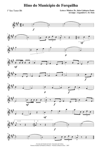 &
###
4
2 Œ ˙
f
˙ ˙ ˙
&
### ..
5
˙ ˙ .œ œ œ œ œ
3
F
j
œ
>
‰ Œ Œ œ œ
3
&
###10
˙
Œ œ œ
3
˙
˙
p
˙
&
##
#15
œ
F
œ œ œ œ œ .œ œ œ .œ œ œ .œ œ œ
œ
&
###20
œ
œ œ œ .œ œ œ .œ œ ˙ Œ .œ
f
œ
&
##
#25
œ œ ˙ œ
p
œ œ .œ
f
œ œ œ
&
##
#30
˙ œ
F
œ œ œ œ
J
œ
>
‰ .œ
f
œ œ .œ œ œ .œ œ
&
##
#35
œ œ œ Œ œ
F
œ œ
œ .œ
œ œ œ œ
3
&
### ..
40 1, 2, 3.
j
œ ‰ Œ
4.
j
œ ‰ Œ ˙
f
˙ ˙
&
##
#45
˙ ˙ ˙ .œ œ œ œ œ
3
j
œ
>
‰ Œ
Governo do Estado do Ceará - Secretaria da Cultura
Sistema Estadual de Bandas de Música - Partitura editada em Dez. / 2007
Hino do Município de Forquilha
Letra e Música: Pe. Jairo Linhares Ponte
Arranjo : Argemiro C. O. Neto
1º Sax Tenor Bb
 