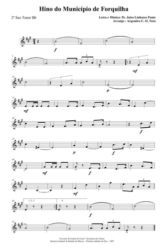 &
###
4
2 Œ ˙
f
˙
˙ ˙
&
### ..
5
˙ ˙ .œ œ œ œ œ
3
F
j
œ
>
‰ Œ Œ
œ œ
3
&
###10
˙ Œ
œ œ
3
˙
˙
p
˙
&
##
#15
œ
F
œ œ œ œ œ .œ œ œ .œ œ œ .œ œ œ
œ
&
###20
œ
œ œ œ .œ œ œ .œ œ ˙ Œ .œ
f
œ
&
##
#25
œ
œ# ˙ œ
p
œ œ .œ
f
œ œ
œ#
&
##
#30
˙ œ
F
œ œ œ œ
j
œ
>
‰ .œ
f
œ œ .œ œ œ .œ œ
&
##
#35
œ œ œ
Œ œ
F
œ œ
œ .œ œ œ œ œ
3
&
### ..
40 1, 2, 3.
j
œ
‰ Œ
4.
j
œ
‰ Œ ˙
f
˙
˙
&
##
#45
˙ ˙ ˙ .œ œ œ œ œ
3
j
œ>
‰ Œ
Governo do Estado do Ceará - Secretaria da Cultura
Sistema Estadual de Bandas de Música - Partitura editada em Dez. / 2007
Hino do Município de Forquilha
Letra e Música: Pe. Jairo Linhares Ponte
Arranjo : Argemiro C. O. Neto
2º Sax Tenor Bb
 