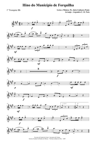 &
###
4
2 Œ
f
‰ œ œ œ>
‰ œ œ œ> œ>
œ œ œ
3
œ> œ œ œ>
&
### ..
5
œ œ# œ œ> œ œn œ# œ> .œ
œ œ œ œ
3
j
œ
>
‰ Œ ∑
&
###
F
10
‰ œ œ œ œ œ
œ œ œ
3
œ œ œ œ
∑
œ œ œ œ œ œ
3
3
&
##
#15
œ œ œ œ œ
F
œ
.œ œ œ .œ œ œ .œ œ œ
œ
&
###20
œ Œ
3
f
Œ .œ œ œ œ ˙
&
##
#
p
27
œ œ œ .œ œ œ œ ˙
F
œ œ œ œ œ
&
##
#
f
32
J
œ>
‰ .œ œ œ .œ œ œ .œ œ œ œ œ Œ
&
##
#
..
F
37
‰
œ œ œ
‰
œ œ œ œ .œ
œ œ œ œ
3
1, 2, 3.
j
œ ‰ Œ
4.
j
œ ‰ Œ
&
###
f
42
‰ œ œ œ>
‰ œ œ œ> œ>
œ œ œ
3
œ> œ œ œ>
&
##
#46
œ œ# œ œ> œ œn œ# œ> .œ
œ œ œ œ
3
j
œ
>
‰ Œ
Governo do Estado do Ceará - Secretaria da Cultura
Sistema Estadual de Bandas de Música - Partitura editada em Dez. / 2007
Hino do Município de Forquilha
Letra e Música: Pe. Jairo Linhares Ponte
Arranjo : Argemiro C. O. Neto
1º Trompete Bb
 
