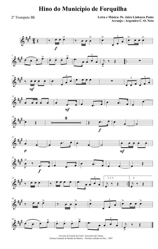 &
###
4
2 Œ ‰ œ
f
œ œ>
‰ œ œ œ
> œ>
œ œ œ
3
œ> œ œ œ>
&
### ..
5
œ œ œ œ> œ- œ- œ- œ>
.œ œ œ œ œ
3
j
œ
>
‰ Œ ∑
&
###10
‰ œ
F
œ œ œ œ
œ œ œ
3
œ œ œ œ ∑
œ œ œ œ œ œ
3 3
&
##
#15
œ œ œ œ œ œ .œ
F
œ œ .œ œ œ .œ œ œ
œ
&
###20
œ Œ
3
Œ .œ
f
œ œ œ ˙
&
##
#27
œ
p
œ œ .œ œ œ œ ˙ œ
F
œ œ œ œ
&
##
#32
J
œ
>
‰ .œ
f
œ œ .œ œ œ .œ œ œ œ œ Œ
&
##
#
..
37
‰ œ œ œ ‰ œ œ œ œ .œ œ œ œ œ
3 1, 2, 3.
j
œ ‰ Œ
4.
j
œ ‰ Œ
&
###42
‰ œ œ œ>
‰ œ œ œ
> œ>
œ œ œ
3
œ> œ œ œ>
&
##
#46
œ œ œ œ> œ- œ- œ- œ>
.œ œ œ œ œ
3
j
œ>
‰ Œ
Governo do Estado do Ceará - Secretaria da Cultura
Sistema Estadual de Bandas de Música - Partitura editada em Dez. / 2007
Hino do Município de Forquilha
Letra e Música: Pe. Jairo Linhares Ponte
Arranjo : Argemiro C. O. Neto
2º Trompete Bb
 