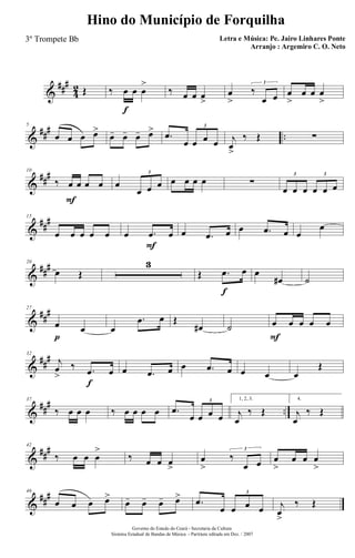 &
###
4
2 Œ ‰ œ
f
œ œ
>
‰ œ œ œ
>
œ
>
‰
œ œ
3
œ
>
œ œ œ
>
&
### ..
5
œ œ œ œ>
œ- œ- œ- œ> .œ
œ œ œ œ
3
j
œ
>
‰ Œ ∑
&
###10
‰ œ
F
œ œ œ œ
œ œ œ
3
œ œ œ œ ∑
œ œ œ œ œ œ
3 3
&
##
#15
œ œ œ œ œ œ .œ
F
œ œ .œ œ œ .œ œ œ
œ
&
###20
œ Œ
3
Œ .œ
f
œ œ
œ# ˙
&
##
#27
œ
p
œ œ
.œ œ Œ
œ# ˙ œ
F
œ œ œ œ
&
##
#32
j
œ
>
‰ .œ
f
œ œ .œ œ œ .œ œ œ œ œ
Œ
&
##
#
..
37
‰ œ œ œ ‰ œ œ œ œ .œ
œ œ œ œ
3 1, 2, 3.
j
œ
‰ Œ
4.
j
œ
‰ Œ
&
###42
‰ œ œ œ
>
‰ œ œ œ
>
œ
>
‰
œ œ
3
œ
>
œ œ œ
>
&
##
#46
œ œ œ œ>
œ- œ- œ- œ> .œ
œ œ œ œ
3
j
œ
>
‰ Œ
Governo do Estado do Ceará - Secretaria da Cultura
Sistema Estadual de Bandas de Música - Partitura editada em Dez. / 2007
Hino do Município de Forquilha
Letra e Música: Pe. Jairo Linhares Ponte
Arranjo : Argemiro C. O. Neto
3º Trompete Bb
 