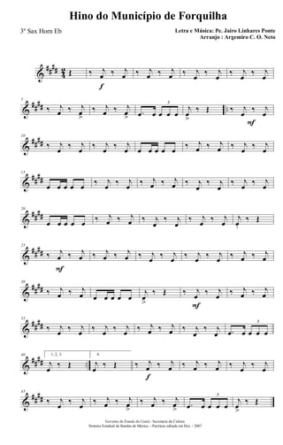 &
####
4
2 Œ ‰ j
œ
f
‰ j
œ ‰ j
œ ‰ j
œ ‰ j
œ
‰ j
œ
‰ j
œ
‰ j
œ
&
#### ..
5
‰ j
œ ‰ j
œ>
‰ j
œ ‰ j
œ> .œ œ œ œ œ
3
F
j
œ
>
‰ Œ ‰ j
œ
‰ j
œ
&
####
10
‰ j
œ
‰ j
œ
‰ j
œ
‰ j
œ œ œ œ œ œ
‰ j
œ ‰ j
œ ‰ j
œ
‰ j
œ
&
##
##
15
œ œ œ œ œ ‰ j
œ ‰ j
œ ‰ j
œ ‰ j
œ ‰ j
œ
‰ j
œ
‰ j
œ ‰ j
œ
&
####
20
œ œ œ œ œ ‰ j
œ ‰ j
œ ‰ j
œ
‰ j
œ
‰ j
œ ‰ j
œ
j
œ.
‰ Œ
&
##
##
25
‰ j
œ
F
‰ j
œ ‰ j
œ ‰ j
œ ‰ j
œ ‰ j
œ ‰ j
œ ‰ j
œ ‰ j
œ ‰ j
œ
&
##
##
30
‰ j
œ ‰ j
œ œ œ œ œ œ
j
œ
>
‰ Œ ‰ j
œ
F
‰ j
œ ‰ j
œ ‰ j
œ
&
##
##
35
‰ j
œ ‰ j
œ ‰ j
œ ‰ j
œ ‰ j
œ ‰ j
œ ‰ j
œ
‰ j
œ .œ œ œ œ œ
3
&
#### ..
40 1, 2, 3.
j
œ
‰ Œ
f
4.
j
œ
‰ Œ ‰ j
œ ‰ j
œ ‰ j
œ ‰ j
œ ‰ j
œ
‰ j
œ
&
##
##
45
‰ j
œ
‰ j
œ
‰ j
œ ‰ j
œ
>
‰ j
œ ‰ j
œ
> .œ œ œ œ œ
3
j
œ>
‰ Œ
Governo do Estado do Ceará - Secretaria da Cultura
Sistema Estadual de Bandas de Música - Partitura editada em Dez. / 2007
Hino do Município de Forquilha
Letra e Música: Pe. Jairo Linhares Ponte
Arranjo : Argemiro C. O. Neto
3º Sax Horn Eb
 