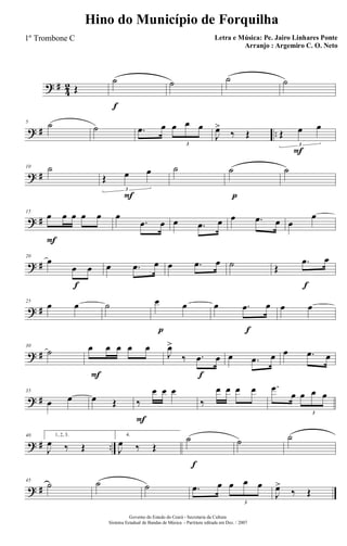 ? #
4
2 Œ
f
˙ ˙ ˙ ˙
? # ..
5 ˙ ˙ .œ œ œ œ œ
3
J
œ>
‰ Œ
F
Œ œ œ
3
? #
10 ˙
F
Œ œ œ
3
˙
p
˙ ˙
? #
F
15
œ œ œ œ œ œ
.œ œ œ .œ œ œ .œ œ œ
œ
? #
f
20
œ
œ œ œ .œ œ œ .œ œ ˙
f
Œ
.œ œ
? #
25
œ œ ˙
p
œ œ
f
œ .œ œ œ œ
? #
30
˙
F
œ œ œ œ œ
f
J
œ>
‰ .œ œ œ .œ œ œ .œ œ
? #
35
œ œ œ Œ
F
‰
œ œ œ
‰
œ œ œ œ .œ
œ œ œ œ
3
? # ..
40 1, 2, 3.
J
œ ‰ Œ
4.
J
œ ‰ Œ
f
˙ ˙ ˙
? #
45
˙ ˙ ˙ .œ œ œ œ œ
3
J
œ>
‰ Œ
Governo do Estado do Ceará - Secretaria da Cultura
Sistema Estadual de Bandas de Música - Partitura editada em Dez. / 2007
Hino do Município de Forquilha
Letra e Música: Pe. Jairo Linhares Ponte
Arranjo : Argemiro C. O. Neto
1º Trombone C
 