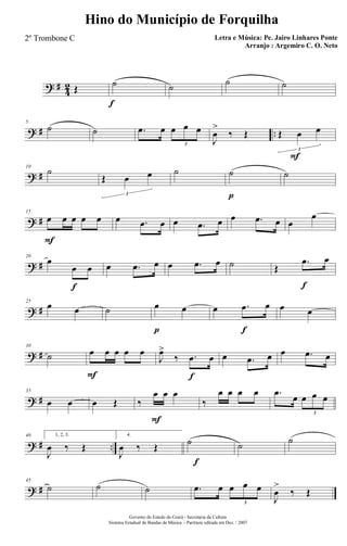 ? #
4
2 Œ ˙
f
˙ ˙ ˙
? # ..
5
˙ ˙ .œ œ œ œ œ
3
J
œ
>
‰ Œ Œ œ
F
œ
3
? #
10
˙
Œ œ œ
3
˙ ˙
p
˙
? #
15
œ
F
œ œ œ œ œ .œ œ œ .œ œ œ .œ œ œ
œ
? #
20
œ
œ
f
œ œ .œ œ œ .œ œ ˙ Œ
.œ
f
œ
? #
25
œ œ ˙ œ
p
œ œ .œ
f
œ œ œ
? #
30
˙ œ
F
œ œ œ œ
J
œ>
‰ .œ
f
œ œ .œ œ œ .œ œ
? #
35
œ œ œ Œ ‰
œ
F
œ œ
‰
œ œ œ œ .œ
œ œ œ œ
3
? # ..
40 1, 2, 3.
J
œ ‰ Œ
f
4.
J
œ ‰ Œ ˙ ˙ ˙
? #
45
˙ ˙ ˙ .œ œ œ œ œ
3
J
œ
>
‰ Œ
Governo do Estado do Ceará - Secretaria da Cultura
Sistema Estadual de Bandas de Música - Partitura editada em Dez. / 2007
Hino do Município de Forquilha
Letra e Música: Pe. Jairo Linhares Ponte
Arranjo : Argemiro C. O. Neto
2º Trombone C
 