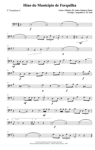 ? #
4
2 Œ ˙
f
˙
˙ ˙
? # ..
5
˙ ˙ .œ œ œ œ œ
3
j
œ
>
‰ Œ Œ œ
F
œ
3
? #
10
˙ Œ œ œ
3
˙ ˙
p
˙
? #
15
œ
F
œ œ œ œ œ .œ œ œ .œ œ œ .œ œ œ
œ
? #
20
œ
œ
f
œ œ .œ œ œ .œ œ ˙ Œ
.œ
f
œ
? #
25
œ
œ# ˙ œ
p
œ œ .œ
f
œ œ
œ#
? #
30
˙ œ
F
œ œ œ œ
J
œ>
‰ .œ
f
œ œ .œ œ œ .œ œ
? #
35
œ œ œ Œ ‰
œ
F
œ œ
‰
œ œ œ œ .œ
œ œ œ œ
3
? # ..
40 1, 2, 3.
j
œ ‰ Œ
f
4.
j
œ ‰ Œ ˙ ˙ ˙
? #
45
˙ ˙ ˙ .œ œ œ œ œ
3
j
œ
>
‰ Œ
Governo do Estado do Ceará - Secretaria da Cultura
Sistema Estadual de Bandas de Música - Partitura editada em Dez. / 2007
Hino do Município de Forquilha
Letra e Música: Pe. Jairo Linhares Ponte
Arranjo : Argemiro C. O. Neto
3º Trombone C
 