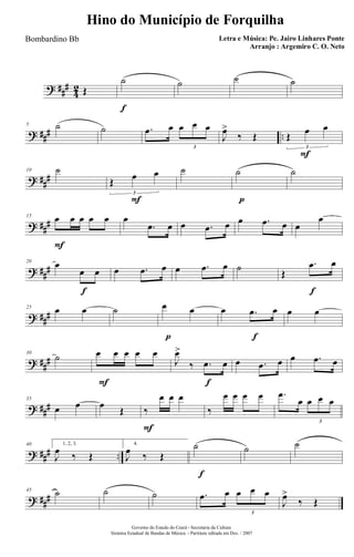 ? ##
#
4
2 Œ
f
˙ ˙ ˙ ˙
? ### ..
5 ˙ ˙ .œ œ œ œ œ
3
J
œ>
‰ Œ
F
Œ œ œ
3
? ##
#
10 ˙
F
Œ œ œ
3
˙
p
˙ ˙
? ##
#
F
15 œ œ œ œ œ œ
.œ œ œ .œ œ œ .œ œ œ
œ
? ##
#
f
20
œ
œ œ œ .œ œ œ .œ œ ˙
f
Œ
.œ œ
? ###
25 œ œ ˙
p
œ œ
f
œ .œ œ œ œ
? ##
#
30
˙
F
œ œ œ œ œ
f
J
œ>
‰ .œ œ œ .œ œ œ .œ œ
? ###
35
œ œ œ
Œ
F
‰
œ œ œ
‰
œ œ œ œ .œ
œ œ œ œ
3
? ### ..
40 1, 2, 3.
J
œ ‰ Œ
4.
J
œ ‰ Œ
f
˙ ˙ ˙
? ###
45 ˙ ˙ ˙ .œ œ œ œ œ
3
J
œ>
‰ Œ
Governo do Estado do Ceará - Secretaria da Cultura
Sistema Estadual de Bandas de Música - Partitura editada em Dez. / 2007
Hino do Município de Forquilha
Letra e Música: Pe. Jairo Linhares Ponte
Arranjo : Argemiro C. O. Neto
Bombardino Bb
 
