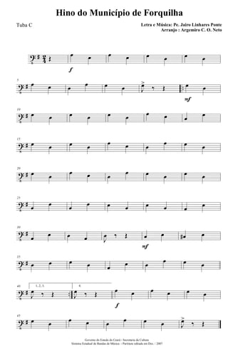 t #
4
2 Œ
f
œ œ œ œ œ œ œ œ
t # ..
5
œ œ œ œ œ œ J
œ>
‰ Œ
F
œ œ
t #
10
œ œ œ œ œ œ œ œ œ
œ
t #
15
œ œ œ œ
œ œ œ
œ œ œ
t #
20
œ œ
œ œ œ
œ œ œ œ œ
t #
25
œ œ œ œ œ œ œ œ œ œ
t #
30
œ œ œ œ J
œ ‰ Œ
F
œ œ œ# œ
t #
35
œ œ œ œ œ œ œ
œ œ œ
t # ..
40 1, 2, 3.
J
œ ‰ Œ
4.
J
œ ‰ Œ
f
œ œ œ œ œ œ
t #
45
œ œ œ œ œ œ œ œ J
œ>
‰ Œ
Governo do Estado do Ceará - Secretaria da Cultura
Sistema Estadual de Bandas de Música - Partitura editada em Dez. / 2007
Hino do Município de Forquilha
Letra e Música: Pe. Jairo Linhares Ponte
Arranjo : Argemiro C. O. Neto
Tuba C
 