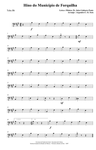 t ##
#
4
2 Œ
f
œ œ œ œ œ œ œ œ
t ### ..
5
œ œ œ œ œ œ J
œ>
‰ Œ
F
œ œ
t ##
#
10
œ œ œ œ œ œ œ œ œ œ
t ##
#
15
œ œ œ œ
œ œ œ
œ œ œ
t ##
#
20
œ œ œ œ œ œ œ œ œ œ
t ###
25
œ œ œ œ œ œ œ œ œ œ
t ##
#
30
œ
œ œ œ J
œ ‰ Œ
F
œ œ œ# œ
t ###
35
œ œ œ œ œ œ œ
œ œ œ
t ### ..
40 1, 2, 3.
J
œ ‰ Œ
4.
J
œ ‰ Œ
f
œ œ œ œ œ œ
t ###
45
œ œ
œ œ œ
œ œ œ J
œ>
‰ Œ
Governo do Estado do Ceará - Secretaria da Cultura
Sistema Estadual de Bandas de Música - Partitura editada em Dez. / 2007
Hino do Município de Forquilha
Letra e Música: Pe. Jairo Linhares Ponte
Arranjo : Argemiro C. O. Neto
Tuba Bb
 