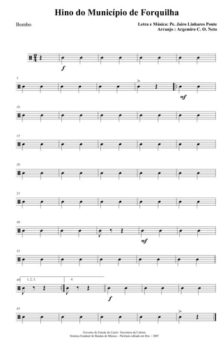 ã 4
2 Œ
f
œ œ œ œ œ œ œ œ
ã ..
5
œ œ œ œ œ œ œ
>
Œ
F
œ œ
ã
10
œ œ œ œ œ œ œ œ œ œ
ã
15
œ œ œ œ œ œ œ œ œ œ
ã
20
œ œ œ œ œ œ œ œ œ œ
ã
25
œ œ œ œ œ œ œ œ œ œ
ã
30
œ œ œ œ
J
œ ‰ Œ
F
œ œ œ œ
ã
35
œ œ œ œ œ œ œ œ œ œ
ã ..
40 1, 2, 3.
J
œ ‰ Œ
4.
J
œ ‰ Œ
f
œ œ œ œ œ œ
ã
45
œ œ œ œ œ œ œ œ œ
>
Œ
Governo do Estado do Ceará - Secretaria da Cultura
Sistema Estadual de Bandas de Música - Partitura editada em Dez. / 2007
Hino do Município de Forquilha
Letra e Música: Pe. Jairo Linhares Ponte
Arranjo : Argemiro C. O. Neto
Bombo
 