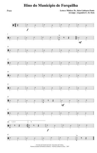 ã 4
2 Œ
f
y y y y y y y y
ã ..
5
y y y y y y
J
y>
‰ Œ
F
y y
ã
10
y y y y y y y y y y
ã
15
y y y y y y y y y y
ã
20
y y y y y y y y y y
ã
25
y y y y y y y y y y
ã
30
y y y y J
y ‰ Œ
F
y y y y
ã
35
y y y y y y y y y y
ã ..
40 1, 2, 3.
J
y ‰ Œ
4.
J
y ‰ Œ
f
y y y y y y
ã
45
y y y y y y y y
J
y>
‰ Œ
Governo do Estado do Ceará - Secretaria da Cultura
Sistema Estadual de Bandas de Música - Partitura editada em Dez. / 2007
Hino do Município de Forquilha
Letra e Música: Pe. Jairo Linhares Ponte
Arranjo : Argemiro C. O. Neto
Prato
 