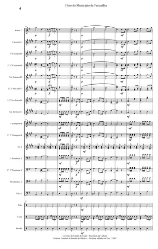 &
&
&
&
&
&
&
&
&
&
&
?
?
?
t
ã
ã
ã
#
##
##
##
#
##
#
##
#
##
##
##
#
##
##
##
#
##
#
##
##
#
#
#
#
Flauta C
Clarinete Eb
1º Clarinete Bb
2º, 3º Clarinete Bb
Sax Soprano Bb
1º, 2º Sax Alto Eb
1º, 2º Sax Tenor Bb
Sax Barítono Eb
1º Trompete Bb
2º, 3º Trompete Bb
Hn. 1
1º Trombone C
2º, 3º Trombone C
Bombardino C
Tuba C
Prato
Caixa
Bombo
p
p
p
p
p
p
29 œ œ
œ œ
œ œ
œœ# œœ
œ œ
œœ# œœ
œ œœ#
œ œ
29
œ œ
œ œœ#
‰
j
œœœ# ‰
j
œœœ
œ œ
œ œœ#
œ œ
œ
œ
29
y y
œ œœœ œ
œ œ
f
f
f
f
f
f
œ œ œ œ œ œ
3 3
œ œ œ œ œ œ
3 3
œ œ œ œ œ œ
3 3
œœ
œ œ œ œ œ
3
3
œ œ œ œ œ œ
3 3
œœ
œ œ œ œ œ
3
3
˙˙
˙
˙
˙˙
‰
j
œœœ# ‰
j
œœœ
˙
˙˙
˙
œ
œ
y y
œ
æ
œ œ œ œ œ
3
œ œ
F
F
F
F
F
F
F
˙
˙
˙
˙˙
˙
˙˙
œœ œœ œœ œœ œœ
œ œ œ œ œ
œ œ œ œ œ
œœ œœ œœ œœ œœ
œœœ
œœœ
œœœ
œœœ
œœœ
œ œ œ œ œ
œœ œœ œœ œœ œœ
œ œ œ œ œ
œ œ
y y
œ œ œ œ œ
œ œ
f
f
f
f
f
f
f
J
œ>
‰ Œ
J
œ
>
‰ Œ
J
œ>
‰ Œ
j
œœ
>
‰ Œ
J
œ>
‰ Œ
J
œœ
>
‰ Œ
j
œœ
>
‰ .œ œ
J
œ ‰ .œ œ
J
œ>
‰ .œ œ
j
œœ
>
‰ .œ œ
j
œœœ
>
‰ Œ
J
œ>
‰ .œ œ
J
œœ>
‰ .œ œ
J
œ>
‰ .œ œ
J
œ ‰ Œ
J
y ‰ Œ
J
œ ‰ Œ
J
œ ‰ Œ
p
p
p
p
p
p
F
F
F
F
F
˙
˙
˙
˙˙
˙
˙˙
œ .œ œ
œ .œ œ
œ .œ œ
œ .œ œ
‰
j
œœœ
‰
j
œ
œ
œ .œ œ
œ .œ œ
œ .œ œ
œ œ
y y
œ œœœ œ
œ œ
˙
˙
˙
˙˙
˙
˙˙
œ .œ œ
œ .œ œ
œ .œ œ
œ .œ œ
‰
j
œœœ# ‰
j
œœœ
œ .œ œ
œ .œ œ
œ .œ œ
œ# œ
y y
œ
æ
œ œ œ œ œ
3
œ œ
˙
˙
˙
˙˙
˙
˙˙
œ œœ
œ œ
œ œ
œ œœ
‰
j
œœœ
‰
j
œœœ
œ œ
œ œœ
œ œ
œ œ
y y
œ œœœ œ
œ œ
F
F
F
F
F
F
œ .œ œ
œ .œ œ
œ .œ œ
œœ ..œœ œœ
œ .œ œ
œœ
..œœ œœ
œœ
Œ
œ Œ
œ Œ
œœ
Œ
‰
j
œœœ
‰
j
œœœ
œ Œ
œœ Œ
œ Œ
œ œ
y y
œ
æ
œ œ œ œ œ
3
œ œ
F
F
F
F
F
F
F
œ .œ œ
œ .œ œ
œ .œ œ
œœ ..œœ
œœ
œ .œ œ
œœ ..œœ
œœ
œœ
œœ
œ œ
‰
œ œ œ
‰ œœ œœ œœ
‰
j
œœœ ‰
j
œœœ
‰
œ œ œ
‰
œœ œœ œœ
‰
œ œ œ
œ
œ
y y
œ œ œ œ œ
œ œ
œ .œ œ
œ .œ œ
œ .œ œ
œœ ..œœ
œœ
œ .œ œ
œœ .
.œœ
œœ
œœ
œœ
œ œ
‰
œ œ œ œ
‰ œœ œœ œœ œœ
‰
j
œœœ
‰
j
œœœ
‰
œ œ œ œ
‰
œœ œœ œœ œœ
‰
œ œ œ œ
œ
œ
y y
œ
æ
œ œ œ œ œ
3
œ œ
4
Hino do Município de Forquilha
Governo do Estado do Ceará - Secretaria da Cultura
Sistema Estadual de Bandas de Música - Partitura editada em Dez. / 2007
 