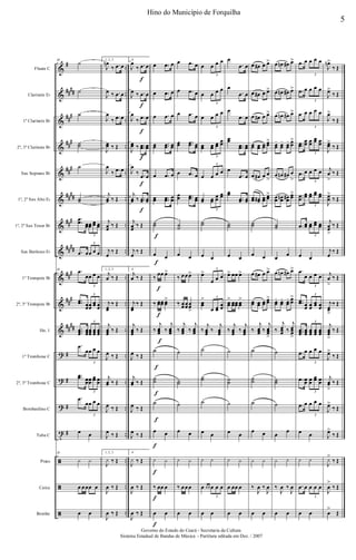 &
&
&
&
&
&
&
&
&
&
&
?
?
?
t
ã
ã
ã
#
##
##
##
#
##
#
##
#
##
##
##
#
##
##
##
#
##
#
##
##
#
#
#
#
..
..
..
..
..
..
..
..
..
..
..
..
..
..
..
..
..
..
Flauta C
Clarinete Eb
1º Clarinete Bb
2º, 3º Clarinete Bb
Sax Soprano Bb
1º, 2º Sax Alto Eb
1º, 2º Sax Tenor Bb
Sax Barítono Eb
1º Trompete Bb
2º, 3º Trompete Bb
Hn. 1
1º Trombone C
2º, 3º Trombone C
Bombardino C
Tuba C
Prato
Caixa
Bombo
39
˙
˙
˙
˙˙
˙
˙˙
.
.œœ œœœœ
œœ œœ
3
.œ œœ œ œ
3
39 .œ
œœ œ œ
3
..œœ œœœœ
œœ œœ
3
...œœœ
œœœ
œœœ
œœœ
œœœ
3
.œ
œœ œ œ
3
..œœ œœœœ
œœ œœ
3
.œ
œœ œ œ
3
œ œ
39
y y
œ œœœ œ
œ œ
1, 2, 3.
J
œn
‰ .œ œ
J
œ ‰ .œ œ
J
œ
‰ .œ œ
J
œœ ‰ Œ
J
œ
‰ .œ œ
j
œœ ‰ Œ
j
œœ
‰ Œ
j
œ
‰ Œ
1, 2, 3.
j
œ ‰ Œ
j
œœ
‰ Œ
j
œœœ
‰ Œ
J
œ ‰ Œ
j
œœ ‰ Œ
J
œ ‰ Œ
J
œ ‰ Œ
1, 2, 3.
J
y ‰ Œ
J
œ ‰ Œ
J
œ ‰ Œ
f
f
f
f
f
f
4.
J
œ
‰ .œ œ
J
œ ‰ .œ œ
J
œ
‰ .œ œ
J
œœ ‰ ..œœ œœ
J
œ
‰ .œ œ
j
œœ ‰ ..œœ œœ
j
œœ
‰ Œ
j
œ
‰ Œ
4.
j
œ ‰ Œ
j
œœ
‰ Œ
j
œœœ
‰ Œ
J
œ ‰ Œ
j
œœ ‰ Œ
J
œ ‰ Œ
J
œ ‰ Œ
4.
J
y ‰ Œ
J
œ ‰ Œ
J
œ ‰ Œ
f
f
f
f
f
f
f
f
f
f
f
f
œ .œ œ
œ .œ œ
œ .œ œ
œœ ..œœ œœ
œ .œ œ
œœ ..œœ œœ
˙˙
œ œ
‰
œœ œ>
‰ œœœœ œœ
>
‰
j
œœœ ‰
j
œœœ
˙
˙˙
˙
œ œ
y y
‰ œœ œ
œ œ
œ .œ œ
œ .œ œ
œ .œ œ
œœ ..œœ œœ
œ .œ œ
œœ ..œœ œœ
˙˙
œ œ
‰ œœœ>
‰ œœœœœœ
>
‰
j
œœœ ‰
j
œœœ
˙
˙˙
˙
œ œ
y y
‰ œœœ
œ œ
œ œ œ œ
3
œ œ œ œ
3
œ œ œ œ
3
œœ œœ œœ
œœ
3
œ œ œ œ
3
œœ œœ
œœ
œœ
3
˙˙
œ œ
œ>
œ œ œ
3
œœ
>
œ œœ
œœ
3
‰
j
œœœ
‰
j
œœœ
˙
˙˙
˙
œ œ
y y
œ œ œ œ œ œ
3
œ œ
œ
.œ œ
œ
.œ œ
œ
.œ œ
œœ
..œœ œœ
œ
.œ œ
œœ
..œœ œœ
˙˙
œ œ
œ> œœ œ>
œœ
> œœœœ œœ
>
‰
j
œœœ
‰
j
œœœ
˙
˙˙
˙
œ œ
y y
œ œœ œ
œ œ
œ œ# œ œ>
œ œ# œ œ>
œ œ# œ œ>
œœ œœ œœ
œœ>
œ œ# œ œ
>
œœ œœ# œœ œœ
>
˙˙
œ œ
œ œ# œ œ>
œœ œœ œœ
œœ>
‰
j
œœœ ‰
j
œœœ
>
˙
˙˙
˙
œ œ
y y
‰
J
œ ‰
J
œ
œ œ
œ œn œ# œ>
œ œn œ# œ>
œ œn œ# œ>
œœ
- œœ
- œœ
- œœ
>
œ œn œ# œ
>
œœ œœn œœ# œœ>
˙˙
œ
œ
œ œn œ# œ>
œœ
- œœ
- œœ
- œœ
>
‰
j
œœœ ‰
j
œœœ
>
˙
˙˙
˙
œ
œ
y y
‰
J
œ ‰
J
œ
œ œ
.œ œ œ œ œ
3
.œ œ œ œ œ
3
.œ œ œ œ œ
3
..œœ
œœ œœ
œœ œœ
3
.œ œ œ œ œ
3
..œœ
œœ œœ œœ œœ
3
.œ œœ œœ
œœ œœ
3
œ œ
.œ
œ œ œ œ
3
..œœ œœ œœ
œœ œœ
3
...œœœ
œœœ
œœœ
œœœ
œœœ
3
.œ œ œ œ œ
3
.œ œœ œœ
œœ œœ
3
.œ œ œ œ œ
3
œ œ
y y
.œ œ œ œ œ
3
œ œ
J
œn>
‰ Œ
J
œ>
‰ Œ
J
œ>
‰ Œ
J
œœ>
‰ Œ
j
œ
>
‰ Œ
J
œœ
>
‰ Œ
j
œœ
>
‰ Œ
j
œ
‰ Œ
j
œ
>
‰ Œ
j
œœ
>
‰ Œ
j
œœœ
>
‰ Œ
J
œ>
‰ Œ
j
œœ
>
‰ Œ
J
œ>
‰ Œ
J
œ>
‰ Œ
J
y>
‰ Œ
J
œ
>
‰ Œ
œ
>
Œ
5
Hino do Município de Forquilha
Governo do Estado do Ceará - Secretaria da Cultura
Sistema Estadual de Bandas de Música - Partitura editada em Dez. / 2007
 
