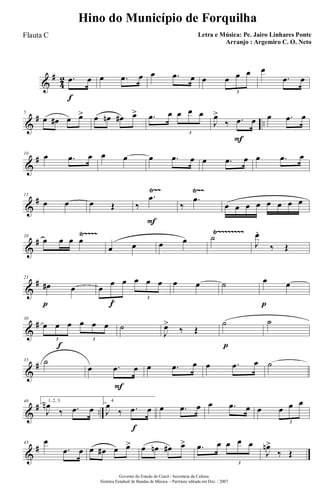 &
#
4
2
f
.œ œ œ .œ œ œ .œ œ œ œ œ œ
3
œ
.œ œ
&
# ..
5
œ œ# œ œ> œ œn œ# œ> .œ œ œ œ œ
3
F
J
œ>
‰ .œ œ œ .œ œ
&
#10
œ .œ œ œ œ œ .œ œ œ .œ œ œ .œ œ
&
#
Ÿ~~ Ÿ~~15
œ œ œ Œ
F
‰
.œ
‰
.œ
œ œ œ œ œ œ œ œ
&
#
Ÿ~~~~ Ÿ~~~~~~~~20
œ œ œ œ
œ œ œ œ ˙
J
œ.
‰ Œ
&
#
p
25
œ# œ
f
œ
œ œ œ œ œ
3
3
œ œ ˙
p
œ œ
&
#
f
30
œ œ œ œ œ œ
3 3
˙
J
œ>
‰ Œ
p
˙ ˙
&
#35 ˙
F
œ .œ œ œ .œ œ œ .œ œ ˙
&
# ..
40 1, 2, 3.
J
œn
‰ .œ œ
f
4.
J
œ
‰ .œ œ œ .œ œ œ .œ œ œ œ œ œ
3
&
#45 œ
.œ œ œ œ# œ œ> œ œn œ# œ> .œ œ œ œ œ
3
J
œn>
‰ Œ
Governo do Estado do Ceará - Secretaria da Cultura
Sistema Estadual de Bandas de Música - Partitura editada em Dez. / 2007
Hino do Município de Forquilha
Letra e Música: Pe. Jairo Linhares Ponte
Arranjo : Argemiro C. O. Neto
Flauta C
 