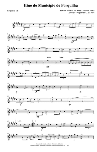 &
####
4
2
f
.œ œ œ .œ œ œ .œ œ œ œ œ œ
3
œ
.œ œ
&
#### ..
5
œ œ# œ œ> œ œn œ# œ> .œ œ œ œ œ
3
F
J
œ>
‰ .œ œ œ .œ œ
&
####
10
œ .œ œ œ œ œ .œ œ œ .œ œ œ .œ œ
&
##
##
Ÿ~~ Ÿ~~15
œ œ œ Œ
F
‰
.œ
‰ .œ
œ œ œ œ œ œ œ œ
&
####
Ÿ~~~ Ÿ~~~~~~~20
œ œ œ œ
œ œ œ œ œ œ
3
3
œ œ œ œ œ œ
3
3
˙ J
œ.
‰ Œ
&
##
##
p
25
œ# œ
f
œ œ œ œ œ œ
3
3
œ œ ˙
p
œ œ
&
##
##
f
30
œ œ œ œ œ œ
3 3
˙
J
œ
>
‰ Œ
p
˙ ˙
&
##
##
35
˙
F
œ .œ œ œ .œ œ œ .œ œ ˙
&
#### ..
40 1, 2, 3.
J
œ ‰ .œ œ
f
4.
J
œ ‰ .œ œ œ .œ œ œ .œ œ œ œ œ œ
3
&
##
##
45 œ
.œ œ œ œ# œ œ> œ œn œ# œ> .œ œ œ œ œ
3
J
œ>
‰ Œ
Governo do Estado do Ceará - Secretaria da Cultura
Sistema Estadual de Bandas de Música - Partitura editada em Dez. / 2007
Hino do Município de Forquilha
Letra e Música: Pe. Jairo Linhares Ponte
Arranjo : Argemiro C. O. Neto
Requinta Eb
 