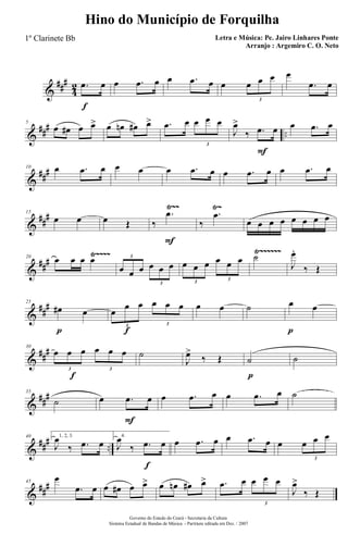 &
###
4
2
f
.œ œ œ .œ œ œ .œ œ œ œ œ œ
3
œ
.œ œ
&
### ..
5
œ œ# œ œ> œ œn œ# œ> .œ œ œ œ œ
3
F
J
œ>
‰ .œ œ œ .œ œ
&
###10 œ .œ œ œ œ œ .œ œ œ .œ œ œ .œ œ
&
##
#
Ÿ~~ Ÿ~15
œ œ œ Œ
F
‰
.œ
‰
.œ
œ œ œ œ œ œ œ œ
&
###
Ÿ~~~~ Ÿ~~~~~~20
œ œ œ œ
œ œ œ œ œ œ
3
3
œ œ œ œ œ œ
3
3
˙
J
œ.
‰ Œ
&
##
#
p
25
œ# œ
f
œ
œ œ œ œ œ
3 3
œ œ ˙
p
œ œ
&
##
#
f
30
œ œ œ œ œ œ
3 3
˙
J
œ>
‰ Œ
p
˙ ˙
&
##
#35
˙
F
œ .œ œ œ .œ œ œ .œ œ ˙
&
### ..
40 1, 2, 3.
J
œ
‰ .œ œ
f
4.
J
œ
‰ .œ œ œ .œ œ œ .œ œ œ œ œ œ
3
&
##
#45
œ
.œ œ œ œ# œ œ> œ œn œ# œ> .œ œ œ œ œ
3
J
œ>
‰ Œ
Governo do Estado do Ceará - Secretaria da Cultura
Sistema Estadual de Bandas de Música - Partitura editada em Dez. / 2007
Hino do Município de Forquilha
Letra e Música: Pe. Jairo Linhares Ponte
Arranjo : Argemiro C. O. Neto
1º Clarinete Bb
 