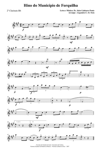 &
###
4
2
f
.œ œ œ .œ œ œ .œ œ œ œ œ œ
3
œ
.œ œ
&
### ..
5
œ œ œ œ> œ- œ- œ- œ>
.œ œ œ œ œ
3
F
J
œ>
‰ .œ œ œ .œ œ
&
###10 œ .œ œ œ œ œ .œ œ œ .œ œ œ .œ œ
&
##
#15
œ œ œ Œ
F
‰
.œŸ
‰
.œŸ
œ œ œ œ œ œ œ œ
&
###
Ÿ~~~~~~~20
œ œ œ œŸ
œ œ œ œ œ œ
3
3
œ œ œ œ œ œ
3
3
˙ J
œ.
‰ Œ
&
##
#
p
25
œ œ
f
œ
œ œ œ œ œ
3
3
œ
œ ˙
p
œ œ#
&
##
#
f
30
œ œ œ œ œ œ
3 3
˙
J
œ
>
‰ Œ
p
˙ ˙
&
##
#35
˙
F
œ .œ œ œ .œ œ œ .œ œ ˙
&
### ..
40 1, 2, 3.
J
œ ‰ Œ
f
4.
J
œ ‰ .œ œ œ .œ œ œ .œ œ œ œ œ œ
3
&
##
#45 œ
.œ œ œ œ œ œ> œ- œ- œ- œ>
.œ œ œ œ œ
3
J
œ>
‰ Œ
Governo do Estado do Ceará - Secretaria da Cultura
Sistema Estadual de Bandas de Música - Partitura editada em Dez. / 2007
Hino do Município de Forquilha
Letra e Música: Pe. Jairo Linhares Ponte
Arranjo : Argemiro C. O. Neto
2º Clarinete Bb
 