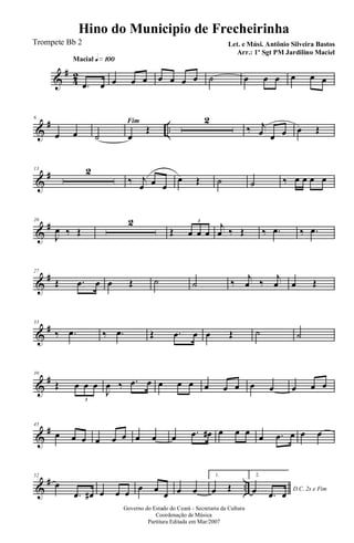 &
#
42
Macial q»¡ºº
.œ œ œ œ œ œ œ œ œ ˙ œ œ œ œ œ œ
&
# ..
6
œ œ
Fim
˙ œ
Œ
2
‰ j
œ œ œ œ Œ
&
#13 2
‰ j
œ œ œ
œ Œ ˙ ˙ ‰ œ œ œ œ
&
#20
J
œ ‰ Œ
2
Œ œ œ œ
3
j
œ ‰ Œ ‰ .œ ‰ .œ
&
#27
Œ .œ œ œ Œ ˙ ˙ ‰ j
œ ‰ j
œ œ Œ
&
#33
‰ .œ ‰ .œ Œ .œ œ œ Œ ˙ ˙
&
#39
Œ œ œ œ
3
J
œ ‰ .œ œ œ œ œ œ œ œ œ œ œ œ œ
&
#45
œ œ œ œ œ œ œ œ œ .œ œ# œ œ œ œ .œ œ œ œ
&
# ..
52
œ
.œ œ# œ œ œ œ œ
œ œ œ
1.
œ Œ
2.
D.C. 2x e Fimœ .œ œ
Governo do Estado do Ceará - Secretaria da Cultura
Coordenação de Música
Partitura Editada em Mar/2007
Hino do Municipio de Frecheirinha
Let. e Músi. Antônio Silveira Bastos
Arr.: 1º Sgt PM Jardilino Maciel
Trompete Bb 2
 