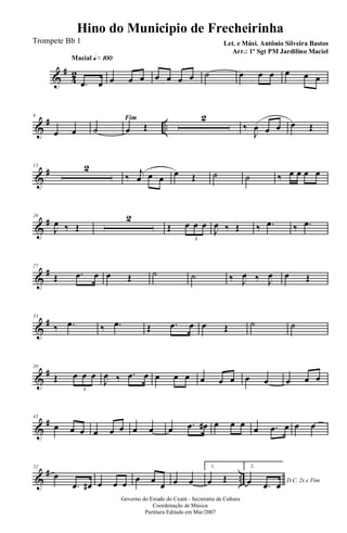 &
#
42
Macial q»¡ºº
.œ œ œ œ œ œ œ œ œ ˙ œ œ œ œ œ œ
&
# ..
6
œ œ
Fim
˙ œ Œ
2
‰
J
œ œ œ œ Œ
&
#13 2
‰ j
œ œ œ œ Œ ˙ ˙ ‰ œ œ œ œ
&
#20
J
œ ‰ Œ
2
Œ œ œ œ
3
J
œ ‰ Œ ‰ .œ ‰ .œ
&
#27
Œ .œ œ œ Œ ˙ ˙ ‰ J
œ ‰ J
œ œ Œ
&
#33
‰ .œ ‰ .œ Œ .œ œ œ Œ ˙ ˙
&
#39
Œ œ œ œ
3
J
œ ‰ .œ œ œ œ œ œ œ œ œ œ œ œ œ
&
#45
œ œ œ œ œ œ œ œ œ .œ œ# œ œ œ œ .œ œ œ œ
&
# ..
52
œ
.œ œ# œ œ œ œ œ
œ œ œ
1.
œ Œ
2.
D.C. 2x e Fimœ .œ œ
Governo do Estado do Ceará - Secretaria da Cultura
Coordenação de Música
Partitura Editada em Mar/2007
Hino do Municipio de Frecheirinha
Let. e Músi. Antônio Silveira Bastos
Arr.: 1º Sgt PM Jardilino Maciel
Trompete Bb 1
 