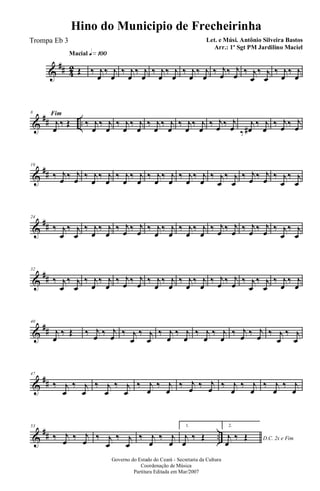 &
## 42
Macial q»¡ºº
Œ ‰ j
œ
‰ j
œ
‰ j
œ
‰ j
œ
‰ j
œ
‰ j
œ
‰ j
œ
‰ j
œ
‰ j
œ ‰ j
œ ‰ j
œ
‰ j
œ
Fim
‰ j
œ
‰ j
œ
&
## ..
8
j
œ
‰ Œ ‰ j
œ
‰ j
œ
‰ j
œ
‰ j
œ
‰ j
œ
‰ j
œ
‰ j
œ
‰ j
œ
‰ j
œ ‰ j
œ ‰
j
œ#
‰ j
œ
‰ j
œ ‰ j
œ
&
##
16
‰ j
œ ‰ j
œ ‰ j
œ
‰ j
œ
‰ j
œ
‰ j
œ
‰ j
œ
‰ j
œ
‰ j
œ
‰ j
œ
‰ j
œ
‰ j
œ
‰ j
œ ‰ j
œ ‰ j
œ
‰ j
œ
&
##
24
‰ j
œ
‰ j
œ
‰ j
œ
‰ j
œ
‰ j
œ ‰ j
œ ‰ j
œ
‰ j
œ
‰ j
œ
‰ j
œ
‰ j
œ ‰ j
œ ‰ j
œ ‰ j
œ ‰ j
œ
‰ j
œ
&
##
32
‰ j
œ
‰ j
œ
‰ j
œ
‰ j
œ
‰ j
œ ‰ j
œ ‰ j
œ
‰ j
œ
‰ j
œ
‰ j
œ
‰ j
œ ‰ j
œ ‰ j
œ
‰ j
œ
‰ j
œ
‰ j
œ
&
##
40
j
œ
‰ Œ ‰ j
œ ‰ j
œ ‰ j
œ
‰ j
œ
‰ j
œ
‰ j
œ
‰ j
œ
‰ j
œ
‰ j
œ ‰ j
œ ‰ j
œ
‰ j
œ
&
##
47
‰ j
œ
‰ j
œ
‰ j
œ
‰ j
œ
‰ j
œ
‰ j
œ
‰ j
œ ‰ j
œ ‰ j
œ
‰ j
œ
‰ j
œ
‰ j
œ
&
## ..
53
‰ j
œ ‰ j
œ ‰ j
œ
‰ j
œ
‰ j
œ
‰ j
œ
1.
j
œ
‰ Œ
2.
D.C. 2x e Fimj
œ
‰ Œ
Governo do Estado do Ceará - Secretaria da Cultura
Coordenação de Música
Partitura Editada em Mar/2007
Hino do Municipio de Frecheirinha
Let. e Músi. Antônio Silveira Bastos
Arr.: 1º Sgt PM Jardilino Maciel
Trompa Eb 3
 