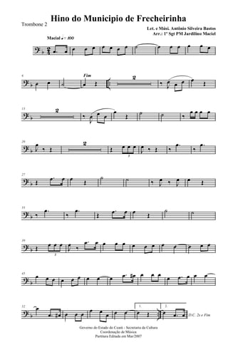 ? b 42
Macial q»¡ºº
.œ œ œ œ œ œ œ œ œ ˙ œ œ œ œ œ œ
? b ..
6
œ œ
Fim
˙ œ Œ
2
‰ J
œ œ œ œ Œ
? b
13 2
‰
J
œ œ œ
œ
Œ ˙ ˙ ‰
œ œ œ œ
? b
20
J
œ
‰ Œ
2
Œ œ œ œ
3
J
œ ‰ Œ ‰
.œ
‰
.œ
? b
27
Œ
.œ œ œ Œ
˙ ˙ ‰ J
œ ‰ J
œ œ Œ
? b
33
‰
.œ
‰
.œ
Œ
.œ œ œ Œ
˙ ˙
? b
39
Œ œ œ œ
3
J
œ ‰
.œ œ œ œ œ œ œ œ œ œ œ œ œ
? b
45
œ œ œ œ œ œ œ œ œ .œ œ# œ œ œ
œ .œ œ œ œ
? b ..
52 œ
.œ œ# œ œ œ
œ œ œ œ œ
1.
œ Œ
2.
D.C. 2x e Fim
œ .œ œ
Governo do Estado do Ceará - Secretaria da Cultura
Coordenação de Música
Partitura Editada em Mar/2007
Hino do Municipio de Frecheirinha
Let. e Músi. Antônio Silveira Bastos
Arr.: 1º Sgt PM Jardilino Maciel
Trombone 2
 