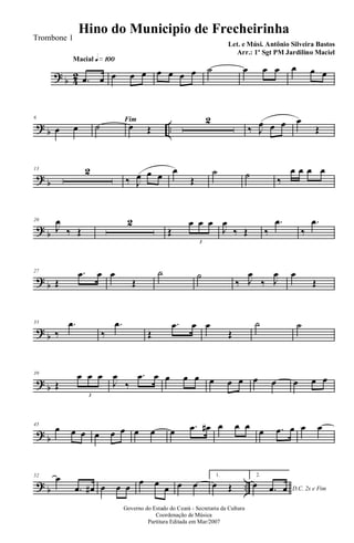 ? b 42
Macial q»¡ºº
.œ œ œ œ œ œ œ œ œ ˙ œ œ œ œ œ œ
? b ..
6
œ œ
Fim
˙ œ Œ
2
‰ J
œ œ œ œ
Œ
? b
13 2
‰ J
œ œ œ
œ
Œ
˙ ˙ ‰
œ œ œ œ
? b
20
J
œ
‰ Œ
2
Œ
œ œ œ
3
J
œ
‰ Œ ‰
.œ
‰
.œ
? b
27
Œ
.œ œ œ
Œ
˙ ˙
‰ J
œ
‰ J
œ œ
Œ
? b
33
‰
.œ
‰
.œ
Œ
.œ œ œ
Œ
˙ ˙
? b
39
Œ
œ œ œ
3
J
œ
‰
.œ œ œ œ œ œ œ œ œ œ œ œ œ
? b
45
œ œ œ œ œ œ œ œ œ .œ œ# œ œ œ
œ .œ œ œ œ
? b ..
52 œ
.œ œ# œ œ œ
œ œ œ œ œ
1.
œ Œ
2.
D.C. 2x e Fim
œ .œ œ
Governo do Estado do Ceará - Secretaria da Cultura
Coordenação de Música
Partitura Editada em Mar/2007
Hino do Municipio de Frecheirinha
Let. e Músi. Antônio Silveira Bastos
Arr.: 1º Sgt PM Jardilino Maciel
Trombone 1
 